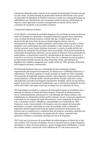 acarretaram alterações muito expressivas no conjunto do proletariado, fazendo com que,
nos dias atuais, ela difira bastante do proletariado industrial identificado como sujeito
revolucionário do Manifesto do Partido Comunista, é ainda esse contingente humano de
trabalhadores que identificamos, por sua posição central no processo de produção de
riquezas, como capacitado a assumir o protagonismo na luta de classes, rumo à
construção do socialismo e da sociedade comunista.
A hegemonia burguesa no Brasil
27) No Brasil, a construção da sociedade burguesa e de seu Estado se insere no processo
tardio de formação do capitalismo e da própria burguesia enquanto classe dominante,
como resultado da herança histórica colonial. Daí que o Estado burguês tenha se
desenvolvido não como fruto de uma revolução burguesa clássica, mas em
consequência de disputas e conflitos gestados e solucionados entre os grupos e classes
dirigentes, sem a participação dos setores proletários. Cabe ressaltar que, ao longo da
história nacional, essas classes dirigentes exerceram o controle do poder político em
decorrência do monopólio dos principais meios de produção. Nesta forma particular de
constituição da hegemonia capitalista, em que pesem as diferentes formas assumidas de
poder político, a característica central foi a predominância dos aspectos repressivos e
coercitivos no exercício da dominação. Prova disso foi o constante recurso aos golpes e
às intervenções armadas da parte da classe dominante, desde a proclamação da
República até a ditadura inaugurada com o golpe militar de 1964, apoiada e financiada
pela burguesia nacional e internacional.
28) O período ditatorial marcou a consolidação do bloco dominante burguês,
hegemonizado pela burguesia monopolista, em aliança com o latifúndio tradicional e o
imperialismo. Este bloco organizou o assalto ao poder de Estado em 1964, colocando
fim ao período de legalidade burguesa anterior e interrompendo o ascenso político das
massas populares verificado desde a década precedente. O golpe explicitou o caráter
marcadamente autocrático da burguesia internamente instalada, através de uma política
própria de governos classicamente bonapartistas, que se utilizam do expediente da força
militar para impor uma ordem social que se adeque aos seus interesses de classe.
29) Consolidado este objetivo, o processo de dominação burguesa se completou com a
transição da ditadura ao Estado de Direito burguês. O período de abertura política
serviu, fundamentalmente, para promover a incorporação das massas urbanas e dos
trabalhadores ao ordenamento jurídico-político burguês, de que é expressão significativa
a afirmação de um conjunto de regras democráticas, como a ampliação do direito ao
voto, e de direitos sociais e trabalhistas, sacramentados na Constituição de 1988.
Formou-se, assim, uma sociedade civil-burguesa com um conjunto de instituições
enraizadas e, em parte, legitimadas no corpo da sociedade, tendo se afirmado a
hegemonia liberal burguesa através de um regime formalmente democrático, num
processo que se completa com o estabelecimento de poderoso monopólio capitalista nas
telecomunicações, na informação e na organização da cultura, responsável por
aprimorar e fortalecer a dominação ideológica em favor da burguesia.
30) É certo que este processo de consolidação da ordem burguesa no Brasil não se deu
sem conflitos. Nos estertores da ditadura, travou-se uma luta entre os grupos burgueses
dominantes e o bloco de forças políticas e sociais formado pelos trabalhadores e setores
das camadas médias, à época sob a forte influência do PT e de outros setores de
 