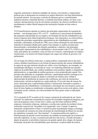 esquerda, juntamente a inúmeras entidades de massas e movimentos e organizações
políticas que se destacaram na resistência ao regime ditatorial e nas lutas democráticas
do período anterior. Em que pese a eclosão de inúmeras greves e manifestações
populares durante a chamada abertura, o resultado final deste embate, em meio a um
contexto internacional de crise do movimento socialista e de ofensiva neoliberal, foi o
amoldamento à ordem liberal burguesa das instituições forjadas na luta contra a
ditadura.
31) O transformismo operado no interior das principais organizações de esquerda do
período – com destaque para o PT e a CUT – conduziu-as a uma postura de abandono
das propostas radicalizadas de sua origem e de limitação da luta dos trabalhadores aos
marcos impostos pela ordem hegemônica burguesa. Isto representou, na esfera política,
a sanção das principais organizações representativas dos trabalhadores ao poder
instituído, culminando, na década de 1990, com a franca afirmação de uma democracia
reduzida às estratégias ditadas pelo capital. Esta situação se explica em parte pela
burocratização e acomodação das direções partidárias e sindicais e das principais
organizações representativas dos trabalhadores e da juventude (vide CUT e UNE) e, por
outra, pela prática de considerar, como um fim em si mesmo, a participação em espaços
institucionais e no interior do Estado burguês (em cargos nas esferas de governo e do
parlamento).
32) Ao longo dos últimos trinta anos, o espaço político conquistado através das lutas
contra a ditadura transformou-se em formas de apassivamento das massas trabalhadoras
às regras de um jogo eleitoral calcado nos velhos vícios fisiológicos, na corrupção, na
manipulação ideológica, no mercado de votos e no marketing elaborado por grandes
empresas de publicidade, que vendem candidatos como produtos ligados à competência
administrativa e à capacidade de melhor gerenciar a crise produzida pelo capital. Nos
períodos não dedicados às campanhas eleitorais, a participação política restringe-se ao
modelo de cidadania incapaz de abalar as estruturas do sistema, pois voltado à
administração de problemas de maneira não conflituosa, por meio de mecanismos
institucionais, iniciativas legislativas e ações judiciais. O eixo das lutas de massas foi,
assim, deslocado para a representação política e institucional, buscando-se quebrar o
protagonismo dos trabalhadores e estimulando a articulação dos movimentos sociais em
torno de lutas ligadas ao atendimento a demandas específicas (como as de gênero, etnia,
orientação sexual, culturais, etc.) desvinculadas das lutas gerais contra a exploração
capitalista.
33) A ascensão do PT ao poder só fez avançar a proposta de realização de um “pacto
nacional” de submissão consentida do conjunto da sociedade à hegemonia burguesa, por
meio de programas como o Fome Zero e outros, que deveriam mobilizar ONGs,
empresas, instituições religiosas, sindicatos e escolas num mutirão de combate à fome,
instituindo a parceria da “sociedade civil organizada” com o Estado. O apelo ao
tratamento compensatório à fome e à miséria de parte da população integra a estratégia
de construção do consenso em torno do projeto de transformação do Brasil em um país
de capitalismo avançado com “face humana”. A economia política do capital e a
filantropização da questão social encontram sua unidade na manutenção da economia de
mercado capitalista, ou seja, a economia privada deve dar lucros, o Estado arrecadar e,
depois de garantir os prioritários interesses do grande capital, deve chegar, de maneira
focalizada, até pontos da miserabilidade, para amortecer a explosividade da miséria.
 