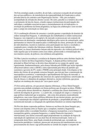 34) Esta estratégia ajuda a encobrir, de um lado, o processo avançado de privatização
dos serviços públicos e de transferência da responsabilidade do Estado para a esfera
privada (através de contratos com Organizações Sociais – OSs, por exemplo),
acompanhado da retirada dos direitos sociais. De outro, percebe-se a tentativa de evitar
o acirramento da luta de classes, criando espaços institucionais de participação dos
indivíduos e entidades associativas para o encaminhamento de reivindicações e a
resolução de problemas de forma pragmática, na lógica da colaboração e sem resvalar
para o campo da contestação ao status quo.
35) A combinação eficiente de consenso e coerção garante a reprodução do domínio da
ordem monopolista burguesa. A subordinação dos trabalhadores à ordem institucional
burguesa e aos imperativos do capital e do mercado se processa por um conjunto de
mecanismos de dominação: manipulação ideológica pelos meios de comunicação, ações
permanentes no interior da empresa para a colaboração de classe, promoção da cultura
do individualismo, incentivos materiais como participação nos lucros e resultados e
cooptação pura e simples das lideranças sindicais. Quando esses métodos não
funcionam, as classes dominantes lançam mão da repressão e da violência policial sobre
todos aqueles que se levantam contra essa ordem, promovendo a criminalização dos
movimentos sociais, da pobreza e da militância anticapitalista.
36) Mas é preciso reconhecer a existência de disputas políticas entre distintas frações de
classe no interior do bloco hegemônico burguês. A disputa política institucional
principal no Brasil de hoje se dá entre duas alternativas no campo do capital: uma
representada, fundamentalmente, pela aliança liderada pelo PSDB (que inclui legendas
ultraconservadoras como o DEM) e outra representada pelo bloco de partidos que
sustentam o governo do PT, tendo o PMDB como principal aliado. Esta disputa se faz
dentro dos limites de um grande consenso burguês, que tem por base a manutenção da
macropolítica econômica, a manutenção e aprofundamento da lógica de mercado, o
papel do Estado como garantidor dos interesses do capital monopolista e amortizador da
luta de classes e o abandono de qualquer alternativa, mesmo reformista, que possa
implicar em mudança dos marcos do “novo pacto social”.
37) Em outras palavras, em que pesem algumas diferenças, o bloco liberal burguês
encontra uma unidade estratégica em forças políticas que divergem na tática. PSDB e
PT, como polos dessas alternativas, disputam a confiança das classes dominantes e o
controle da máquina de governo – e, a partir daí, a ocupação de cargos e o manejo do
jogo político tradicional que se perpetua – não como dois projetos essencialmente
antagônicos, mas como forças políticas diferentes de um mesmo projeto, que tem por
base a manutenção das relações capitalistas de produção, a propriedade privada, a
economia de mercado e a integração do capitalismo brasileiro ao sistema imperialista.
38) Por trás destas expressões políticas, formou-se um bloco de classe burguês que,
mesmo com disputas entre as frações que o compõem, mantém a hegemonia
conservadora sobre a sociedade brasileira: a burguesia monopolista, a nova burguesia
monopolista agrária, a pequena burguesia e o capital financeiro (nacional e
internacional), este último exercendo papel preponderante na condução da lógica de
reprodução do capitalismo em sua atual fase de internacionalização. Junte-se à
composição deste bloco, uma fração oriunda do proletariado que, recrutada nas
burocracias partidárias e sindicais, passou por um processo de transformismo em seu
posicionamento de classe e age politicamente no sentido de cooptar o conjunto do
 
