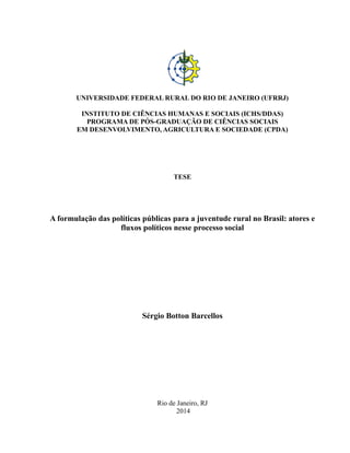 UNIVERSIDADE FEDERAL RURAL DO RIO DE JANEIRO (UFRRJ)
INSTITUTO DE CIÊNCIAS HUMANAS E SOCIAIS (ICHS/DDAS)
PROGRAMA DE PÓS-GRADUAÇÃO DE CIÊNCIAS SOCIAIS
EM DESENVOLVIMENTO, AGRICULTURA E SOCIEDADE (CPDA)
TESE
A formulação das políticas públicas para a juventude rural no Brasil: atores e
fluxos políticos nesse processo social
Sérgio Botton Barcellos
Rio de Janeiro, RJ
2014
 