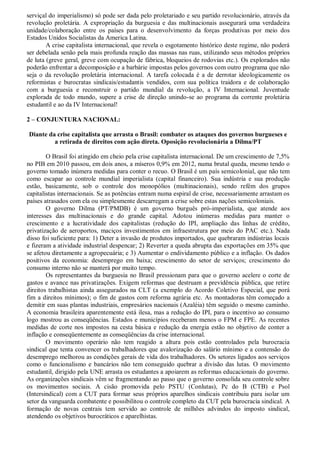 serviçal do imperialismo) só pode ser dada pelo proletariado e seu partido revolucionário, através da
revolução proletária. A expropriação da burguesia e das multinacionais assegurará uma verdadeira
unidade/colaboração entre os países para o desenvolvimento da forças produtivas por meio dos
Estados Unidos Socialistas da America Latina.
        A crise capitalista internacional, que revela o esgotamento histórico deste regime, não poderá
ser debelada senão pela mais profunda reação das massas nas ruas, utilizando seus métodos próprios
de luta (greve geral, greve com ocupação de fábrica, bloqueios de rodovias etc.). Os explorados não
poderão enfrentar a decomposição e a barbárie impostas pelos governos com outro programa que não
seja o da revolução proletária internacional. A tarefa colocada é a de derrotar ideologicamente os
reformistas e burocratas sindicais/estudantis vendidos, com sua política traidora e de colaboração
com a burguesia e reconstruir o partido mundial da revolução, a IV Internacional. Juventude
explorada de todo mundo, supere a crise de direção unindo-se ao programa da corrente proletária
estudantil e ao da IV Internacional!

2 – CONJUNTURA NACIONAL:

Diante da crise capitalista que arrasta o Brasil: combater os ataques dos governos burgueses e
         a retirada de direitos com ação direta. Oposição revolucionária a Dilma/PT

        O Brasil foi atingido em cheio pela crise capitalista internacional. De um crescimento de 7,5%
no PIB em 2010 passou, em dois anos, a míseros 0,9% em 2012, numa brutal queda, mesmo tendo o
governo tomado inúmera medidas para conter o recuo. O Brasil é um país semicolonial, que não tem
como escapar ao controle mundial imperialista (capital financeiro). Sua indústria e sua produção
estão, basicamente, sob o controle dos monopólios (multinacionais), sendo refém dos grupos
capitalistas internacionais. Se as potências entram numa espiral de crise, necessariamente arrastam os
países atrasados com ela ou simplesmente descarregam a crise sobre estas nações semicoloniais.
        O governo Dilma (PT/PMDB) é um governo burguês pró-imperialista, que atende aos
interesses das multinacionais e do grande capital. Adotou inúmeras medidas para manter o
crescimento e a lucratividade dos capitalistas (redução do IPI, ampliação das linhas de crédito,
privatização de aeroportos, maciços investimentos em infraestrutura por meio do PAC etc.). Nada
disso foi suficiente para: 1) Deter a invasão de produtos importados, que quebraram indústrias locais
e fizeram a atividade industrial despencar; 2) Reverter a queda abrupta das exportações em 35% que
se afetou diretamente a agropecuária; e 3) Aumentar o endividamento público e a inflação. Os dados
positivos da economia: desemprego em baixa; crescimento do setor de serviços; crescimento do
consumo interno não se manterá por muito tempo.
        Os representantes da burguesia no Brasil pressionam para que o governo acelere o corte de
gastos e avance nas privatizações. Exigem reformas que destruam a previdência pública, que retire
direitos trabalhistas ainda assegurados na CLT (a exemplo do Acordo Coletivo Especial, que porá
fim a direitos mínimos); o fim de gastos com reforma agrária etc. As montadoras têm começado a
demitir em suas plantas industriais, empresários nacionais (Azaléia) têm seguido o mesmo caminho.
A economia brasileira aparentemente está ilesa, mas a redução do IPI, para o incentivo ao consumo
logo mostrou as conseqüências. Estados e municípios receberam menos o FPM e FPE. As recentes
medidas de corte nos impostos na cesta básica e redução da energia estão no objetivo de conter a
inflação e conseqüentemente as conseqüências da crise internacional.
        O movimento operário não tem reagido a altura pois estão controlados pela burocracia
sindical que tenta convencer os trabalhadores que avalorização do salário mínimo e a contensão do
desemprego melhorou as condições gerais de vida dos trabalhadores. Os setores ligados aos serviços
como o funcionalismo e bancários não tem conseguido quebrar a divisão das lutas. O movimento
estudantil, dirigido pela UNE arrasta os estudantes a apoiarem as reformas educacionais do governo.
As organizações sindicais vêm se fragmentando ao passo que o governo consolida seu controle sobre
os movimentos sociais. A cisão promovida pelo PSTU (Conlutas), Pc do B (CTB) e Psol
(Intersindical) com a CUT para formar seus próprios aparelhos sindicais contribuiu para isolar um
setor da vanguarda combatente e possibilitou o controle completo da CUT pela burocracia sindical. A
formação de novas centrais tem servido ao controle de milhões advindos do imposto sindical,
atendendo os objetivos burocráticos e aparelhistas.
 