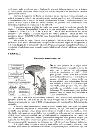 que levou ao poder os militares, pois as ditaduras são uma arma da burguesia pronta para se instalar
no Estado quando os métodos “democráticos” não mais servem para ter os trabalhadores e demais
oprimidos sob controle.
        Diferente da Argentina, não houve um movimento de rua e de massa pelos desaparecidos. A
volta da democracia eleitoral e da reconstituição dos partidos para eleger seus políticos carreiristas
ocorreu como decorrência natural e pacífica do esgotamento da ditadura. O movimento estudantil que
poderia ter saído contra a farsa dos direitos humanos dos governos ditos democráticos ficou
paralisado pela política colaboracionista do PT e PCdoB.
        É necessário rechaçar a política de Estado para apurar e punir os agentes da repressão da
ditadura. A Corrente Proletária/POR denuncia a via das indenizações e levanta a bandeira de
ABAIXO A LEI DA ANISTIA DA DITADURA MILITAR! A tarefa revolucionária está em se
contrapor à farsa burguesa e pequeno-burguesa dos embates jurídicos. Trata-se de lutar pela
constituição de um TRIBUNAL POPULAR, capaz de expor todos os crimes da ditadura e tomar as
medidas necessárias.
        Não se trata de vingar! Não se trata de perseguir! Trata-se de elevar a consciência do
proletariado e das massas oprimidas sobre os objetivos revolucionários de pôr fim ao capitalismo e
toda forma de opressão do homem sobre o homem. Objetivo esse que será alcançado transformando a
propriedade privada dos meios de produção em propriedade social, coletiva, e edificando a sociedade
socialista.

3- EDUCAÇÃO

                                 Livre acesso ao ensino superior!


                                                      No dia 29 de agosto de 2012 o projeto de Lei
                                                      180/2008 que promove a adoção do critério de
                                                      cotas para o ingresso nas universidades
                                                      federais foi transformado em Lei 12.711/2012
                                                      pelo governo Federal. Essa Lei determina
                                                      como condições básicas que os cotistas tenham
                                                      cursado integralmente o ensino médio em
                                                      escolas públicas e que as instituições federais
                                                      são obrigadas a reservar 50% de suas vagas
                                                      aos cotistas, sendo que desse total, 25% serão
                                                      destinadas aos estudantes negros, pardos e
                                                      indígenas e 25% aos estudantes cujas famílias
                                                      possuem renda per capital igual ou inferior a
                                                      1,5 do salário mínimo.
        No Ceará, o atual reitor da Universidade Federal do Ceará, Jesualdo Farias, aprovou apenas o
percentual mínimo de 12,5% (789 do total de 6.000) de vagas para os cotistas, sendo que esse
número deverá aumentar até o ano de 2014, isso apenas demonstra o caráter elitista da burocracia da
instituição.
        A discussão sobre cotas remete ao acesso ao ensino superior. Hoje, observamos que apenas
222.126 estudantes freqüentam as universidades públicas, ou seja, uma reduzida parcela da
juventude, sendo que desse total, a grande maioria são jovens oriundo da classe média alta. As cotas
não abrirão mais vagas nas universidades, nem permitirão que todos que queiram ingressar nesse
nível de ensino tenham oportunidade, por que ainda existirá um processo seletivo para escolher os
mais “capacitados” a ingressarem. Não será qualquer estudante pobre, negro, pardo ou indígena que
ingressará, mas desses serão selecionados apenas àqueles que tirarem as melhores notas no ENEM.
Precisamos compreender que as cotas são limitadas e não resolverá o problema do acesso à educação.
        A juventude pobre necessita se apropriar desse debate sobre o acesso a educação, essas
discussões precisam sair dos muros das universidades e chegarem aos jovens trabalhadores, que têm
 