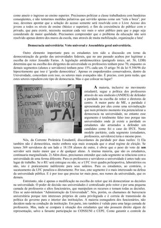 como anseio o ingresso ao ensino superior. Precisamos politizar a classe trabalhadora com bandeiras
conseqüentes, e não tentarmos medidas paliativas que servirão apenas como um “cala a boca”, por
isso, devemos apontar que a solução do acesso somente será resolvida com o Livre Acesso dos
jovens a todos os níveis de ensino (básico e superior); o fim da coexistência do público com o
privado, que para existir, necessita sucatear cada vez mais o setor público para que o pago seja
considerado de maior qualidade. Precisamos compreender que o problema da educação não será
resolvido apenas dentro dos muros da escola, mas através de muita mobilização, organização e luta!

           Democracia universitária: Voto universal e Assembleia geral universitária.

        Outro elemento importante para os estudantes tem sido a discussão em torno da
democratização da gestão das universidades federais, que no ano passado acabou por legitimar a
escolha do reitor Jesualdo Farias. A legislação antidemocrática (parágrafo único, art. 56, LDB)
determina que na escolha dos dirigentes da universidade os professores tenham peso 70, enquanto os
demais segmentos (alunos e servidores) tenham peso 15% cada um. O artigo 56 da lei 9.394/96 diz
hipocritamente que isso é ‘gestão democrática’. Apenas os empedernidos conservadores, dentro da
Universidade, concordam com isso, os setores mais avançados não. É preciso, com justa razão, que
estes setores repudiem este tipo de democracia. Mas o que colocar no lugar?

                                                             A    maioria, inclusive no movimento
                                                      estudantil, segue a política dos professores
                                                      através do seu sindicato (ANDES) de defender
                                                      a paridade na escolha do reitor e diretores de
                                                      centro. A maior parte do ME, a paridade é
                                                      apresentada por eles como uma reivindicação
                                                      que num primeiro momento iria potencializar a
                                                      democracia na universidade, no entanto esse
                                                      argumento é totalmente falso isso porque nas
                                                      universidades onde já existe a paridade os
                                                      estudantes são arrastados a defender um
                                                      candidato como foi o caso do IFCE. Neste
                                                      modelo paritário, cada segmento (estudantes,
                                                      professores, servidores) teria o mesmo peso.
        Nós, da Corrente Proletária Estudantil, discordamos da paridade por duas razões: 1) Ela
também não é democrática, muito embora seja mais avançada que o atual regime de eleição. Se
temos 369 servidores de um lado e 18.158 alunos de outro, é obvio que o peso do voto de um
servidor será muito maior que o de qualquer aluno. A imensa maioria, que são os estudantes,
continuaria marginalizada. 2) Além disso, precisamos entender que cada segmento se relaciona com a
universidade de uma forma diferente. Para os professores e servidores a universidade é antes tudo seu
lugar de trabalho. Se o RU será entregue ou não, se a UFC tiver quadra poliesportiva, laboratórios ou
não, isto é praticamente indiferente para seus salários. Para os estudantes, ao contrário, o
sucateamento da UFC penaliza-o diretamente. Por isso, este segmento é o mais interessado na defesa
da universidade pública. E é por isso que precisa ter mais peso, nos rumos da universidade, que os
demais.
        Entretanto, não é apenas a modificação na escolha do reitor que irá democratizar as decisões
na universidade. O poder de decisão nas universidades é centralizado pelo reitor e por uma pequena
camada de professores e altos funcionários, que manipulam os recursos e tomam todas as decisões.
Eles se auto-intitulam “Administração da Universidade”. Nós, porém, os chamamos de burocracia
universitária porque tem interesses próprios de casta privilegiada e é correia de transmissão da
política do governo para o interior das instituições. A maioria esmagadora dos funcionários, não
decidem nada na condução da instituição. Em parte, isto também é valido para uma larga camada de
professores. Mas, nada se compara à situação dos estudantes que não possuem direito algum de
representação, salvo a farsante participação no CONSUNI e CEPE. Como garantir o controle da
 