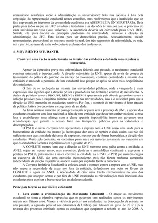 comunidade acadêmica sobre a administração da universidade? Não nos opomos à luta pela
ampliação da representação estudantil nestes conselhos, mas reafirmamos que a instituição que de
fato expressaria os interesses da comunidade acadêmica é a ASSEMBLÉIA UNIVERSITÁRIA. Dela
participam todos os que na UFC estudam e trabalham e as decisões teriam por base o princípio de
cada indivíduo um voto (voto universal). A assembléia deveria ser convocada pelos CA’s DCE,
Sintufc, etc. para discutir os principais problemas da universidade, inclusive a eleição da
administração da UFC. Esta última para ser democrática precisa, necessariamente, incluir
representantes, proporcional ao seu peso numérico real, dos três segmentos da universidade, ou seja,
ser tripartite, ao invés de estar sob controle exclusivo dos professores.

4- MOVIMENTO ESTUDANTIL

   Construir uma fração revolucionária no interior das entidades estudantis para expulsar a
                                        burocracia.

        Apesar da expressiva greve nas universidades federais ano passado, o movimento estudantil
continua estatizado e burocratizado. A direção majoritária da UNE, apesar de servir de correia de
transmissão da política do governo no interior do movimento, continua controlando a maioria das
entidades e anulando o potencial de luta estudantil, isso porque se apóia no setor mais despolitizado
dos estudantes.
        O fato de ser rechaçada na maioria das universidades públicas, onde a vanguarda é mais
expressiva, não significa que a direção petista e pecedobista não tenham o controle do movimento. A
defesa de políticas como o PROUNI, REUNI e ENEM é apresentada pela direção governista como a
solução possível para o raquítico número de vagas nas universidades, isso é o suficiente para que a
direção da UNE mantenha os estudantes passivos. Por fim, o controle do movimento é feito através
da política festiva dos encontros e congressos da entidade.
        As lutas contra o aumento de passagens no país seguem sem a presença da UNE, e apesar dos
estudantes ensaiarem uma luta nacional, a falta de uma entidade que desse um caráter nacional a essa
luta e estabelecesse uma aliança com a classe operária impossibilita impor aos governos essa
reivindicação que garante o acesso livre nos transportes públicos para os estudantes e
desempregados.
        O PSTU e outras correntes têm apresentado a ruptura com a UNE como uma saída para o
burocratismo da entidade, no entanto já fazem quase dez anos de ruptura e ainda assim isso não foi
suficiente para que a entidade deixasse de expressar, mesmo que de forma burocrática, a direção dos
estudantes. Muito pelo contrário, os encontros passaram e ser maiores justamente no momento em
que os estudantes fizeram a experiência com o governo do PT.
        A CONLUTE morreu sem que a direção da UNE movesse uma palha contra a entidade, a
ANEL segue no mesmo rumo, seus encontros, plenárias e assembléias continuará a expressar a
política do PSTU, praticamente a única corrente na entidade. Já o PSOL e PCR que mantém cargos
na executiva da UNE, são uma oposição inconseqüente, pois não fazem nenhuma campanha
independente da direção majoritária, acabem assim por capitular frente a burocracia.
        A Corrente Proletária Estudantil se colocou desde o começo contra a ruptura com a UNE, mas
não negou a necessidade de atuar por fora da entidade, defendemos em todos os fóruns da
CONLUTE e agora da ANEL a necessidade de criar uma fração revolucionária no seio dos
estudantes que atue por dentro e por fora da UNE levantando as reivindicações mais imediatas dos
estudantes para expulsar a burocracia das entidades estudantis.

Principais tarefas do movimento estudantil

     1. Luta contra a criminalização do Movimento Estudantil – O ataque ao movimento
estudantil se soma a ofensiva repressiva que os governos tem realizados contra os movimentos
sociais nos últimos anos. Vimos a violência policial aos estudantes, na desocupação da reitoria no
ano passado, a agressão policial aos estudantes da Unifesp que lutavam na greve de 2012 e pela
retirada dos processos criminais contra os estudantes que ocuparam a reitoria no ano de 2008. A
 