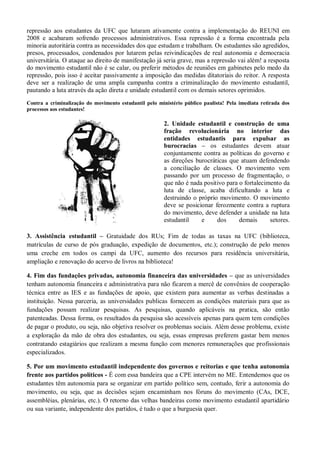 repressão aos estudantes da UFC que lutaram ativamente contra a implementação do REUNI em
2008 e acabaram sofrendo processos administrativos. Essa repressão é a forma encontrada pela
minoria autoritária contra as necessidades dos que estudam e trabalham. Os estudantes são agredidos,
presos, processados, condenados por lutarem pelas reivindicações de real autonomia e democracia
universitária. O ataque ao direito de manifestação já seria grave, mas a repressão vai além! a resposta
do movimento estudantil não é se calar, ou preferir métodos de reuniões em gabinetes pelo medo da
repressão, pois isso é aceitar passivamente a imposição das medidas ditatoriais do reitor. A resposta
deve ser a realização de uma ampla campanha contra a criminalização do movimento estudantil,
pautando a luta através da ação direta e unidade estudantil com os demais setores oprimidos.
Contra a criminalização do movimento estudantil pelo ministério público paulista! Pela imediata retirada dos
processos aos estudantes!

                                                        2. Unidade estudantil e construção de uma
                                                        fração revolucionária no interior das
                                                        entidades estudantis para expulsar as
                                                        burocracias – os estudantes devem atuar
                                                        conjuntamente contra as políticas do governo e
                                                        as direções burocráticas que atuam defendendo
                                                        a conciliação de classes. O movimento vem
                                                        passando por um processo de fragmentação, o
                                                        que não é nada positivo para o fortalecimento da
                                                        luta de classe, acaba dificultando a luta e
                                                        destruindo o próprio movimento. O movimento
                                                        deve se posicionar ferozmente contra a ruptura
                                                        do movimento, deve defender a unidade na luta
                                                        estudantil    e     dos      demais      setores.

3. Assistência estudantil – Gratuidade dos RUs; Fim de todas as taxas na UFC (biblioteca,
matrículas de curso de pós graduação, expedição de documentos, etc.); construção de pelo menos
uma creche em todos os campi da UFC, aumento dos recursos para residência universitária,
ampliação e renovação do acervo de livros na biblioteca!

4. Fim das fundações privadas, autonomia financeira das universidades – que as universidades
tenham autonomia financeira e administrativa para não ficarem a mercê de convênios de cooperação
técnica entre as IES e as fundações de apoio, que existem para aumentar as verbas destinadas a
instituição. Nessa parceria, as universidades publicas fornecem as condições materiais para que as
fundações possam realizar pesquisas. As pesquisas, quando aplicáveis na pratica, são então
patenteadas. Dessa forma, os resultados da pesquisa são acessíveis apenas para quem tem condições
de pagar o produto, ou seja, não objetiva resolver os problemas sociais. Além desse problema, existe
a exploração da mão de obra dos estudantes, ou seja, essas empresas preferem gastar bem menos
contratando estagiários que realizam a mesma função com menores remunerações que profissionais
especializados.

5. Por um movimento estudantil independente dos governos e reitorias e que tenha autonomia
frente aos partidos políticos - É com essa bandeira que a CPE intervém no ME. Entendemos que os
estudantes têm autonomia para se organizar em partido político sem, contudo, ferir a autonomia do
movimento, ou seja, que as decisões sejam encaminham nos fóruns do movimento (CAs, DCE,
assembléias, plenárias, etc.). O retorno das velhas bandeiras como movimento estudantil apartidário
ou sua variante, independente dos partidos, é tudo o que a burguesia quer.
 