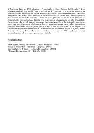 6. Nenhuma ilusão no PNE privatista - A tramitação do Plano Nacional de Educação PNE no
congresso nacional tem servido para o governo do PT aumentar o já acelerado processo de
mercantilização e privatização do ensino. Setores do movimento tem se agarrado a defesa do PNE se
este garantir 10% do PIB para a educação. A reivindicação de 10% do PIB para a educação proposta
pela maioria das entidades alimenta a ilusão de que o problema do ensino é um problema de
financiamento, ou seja, resolvido de onde virão os recursos a educação daria um salto de qualidade.
Sabemos que não se pode resolver problemas básicos como melhoria das instalações das escolas
garantia de material escolar e salário dos professores sem um aumento considerável no orçamento da
educação, no entanto a reivindicação de 10% do PIB (e 50% do fundo social do Pré sal, proposta pela
direção da UNE) esconde a tarefa central do momento que é o combate a mercantilização do ensino.
A corrente Proletária Estudantil convoca os estudantes a rechaçarem o PNE e defender um único
sistema de ensino sob controle de quem estuda e trabalha.


Assinam a tese

Ana Carolina Veras do Nascimento – Ciências Biológicas – 350704
Francisco Amistardam Soares Silva – Geografia - 285706
Lais Eutália Silva de Sousa – Secretariado Executivo – 344482
Alexandro Bernardino da Silva – Filosofia UECE
 