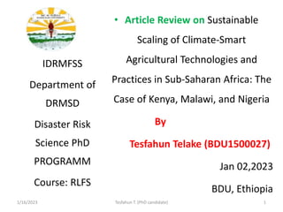 • Article Review on Sustainable
Scaling of Climate-Smart
Agricultural Technologies and
Practices in Sub-Saharan Africa: The
Case of Kenya, Malawi, and Nigeria
By
Tesfahun Telake (BDU1500027)
Jan 02,2023
BDU, Ethiopia
IDRMFSS
Department of
DRMSD
Disaster Risk
Science PhD
PROGRAMM
Course: RLFS
1/16/2023 Tesfahun T. (PhD candidate) 1
 