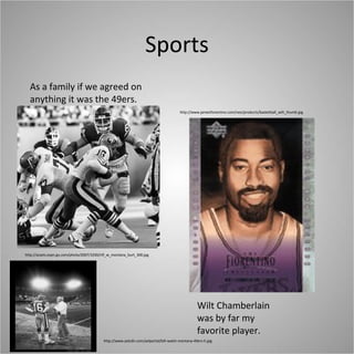 Sports As a family if we agreed on anything it was the 49ers. http://assets.espn.go.com/photo/2007/1030/nfl_w_montana_burt_300.jpg http://www.aolcdn.com/aolportal/bill-walsh-montana-49ers-h.jpg http://www.jamesfiorentino.com/neo/products/basketball_wilt_thumb.jpg Wilt Chamberlain was by far my favorite player. 