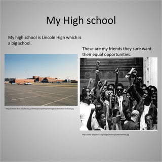 My High school http://scholar.lib.vt.edu/faculty_archives/principalship/w/images/218wildman-school1.jpg My high school is Lincoln High which is a big school. http://www.apspuhuru.org/images/historypix/60chairman.jpg These are my friends they sure want their equal opportunities. 