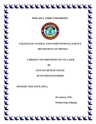 WOLAITA SODO UNIVERSITY
COLLEGE OF NATURAL AND COMPUTITIONAL SCIENCE
DEPARTMENT OF PHYSICS
A PROJECT ON PRINCIPLES OF CO2 LASER
BY
TESFAYE BEYENE DAGNE
ID NO PHYS/SUM/1508/08
ADVISOR: TSEGAYE B. (MSc.)
20, January, 2021
Wolaita Sodo, Ethiopia
 