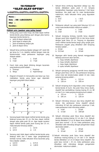 TES FORMATIF                                  7.   Sebuah lensa cembung digunakan sebagi Lup. Jika
                                                                       benda diletakkan pada jarak 5 cm ternyata
             “ALAT-ALAT OPTIK”                                         menghasilkan bayangan yang besarnya 5 kali besar
                                                                       bendanya. Jika pada saat itu mata berakomodasi
                                                                       maksimum, maka kekuatan lensa yang digunakan
     Nama :                                                            adalah …
                                                                       a. 16 D                 c. – 16 D
     Kelas : VIII – A/B/C/D/E/F/G
                                                                       b. 4 D                  d. – 4 D
     Nilai   :
     Korektor :                                                   8.   Perbesaran sebuah Lup yang jarak fokusnya 12,5 cm
                                                                       untuk mata berakomodasi maksimum adalah …
                                                                       a. 3 kali                c. 1 kali
Pilihlah satu jawaban yang paling benar!
                                                                       b. 2 kali                d. 0 kali
1.    Orang yang cacat mata miopi, dia tidak dapat melihat
      benda-benda yang letaknya jauh dengan jelas karena
                                                                  9.   Sebuah teropong bintang memilki lensa obyektif
      bayangan benda-benda itu …
                                                                       dengan jarak fokus obyektif 150 cm dan lensa okuler
      a. jatuh di depan selaput jala
                                                                       dengan jarak fokus 10 cm. Terpong ini digunakan
      b. jatuh tepat di selaput jala
                                                                       untuk melihat benda-benda langit yang sangat jauh.
      c. jatuh di belakang selaput jala
                                                                       Perbesaran anguler yang dihasilkan oleh teropong
      d. jatuh di depan retina
                                                                       tersebut adalah …
                                                                       a. 16 kali                c. 15 kali
2.    Sebuah lensa cembung dipakai sebagai LUP. Jarak titik
                                                                       b. 15,5 kali              d. 14 kali
      api lensa itu 5 cm. Apabila melihat dengan mata tak
      berakomodasi maka perbesaran bayangan yang
                                                                  10. Bayangan akhir benda yang diamati menggunakan
      didapat adalah …
                                                                      teleskop astronomi akan bersifat …
      a. 4 kali                   c. 6 kali
                                                                          a. maya, terbalik, diperbesar
      b. 5 kali                   d. 7 kali
                                                                          b. maya, terbalik, diperkecil
                                                                          c. maya, tegak, diperbesar
3.    Cacat mata yang dapat ditolong dengan kacamata
                                                                          d. nyata, terbalik, diperbesar
      yang berlensa positif adalah …
      a. Emitropi                  c. Presbiopi
                                                                  11. Sebuah tyeropong panggung memilki lensa obyektif
      b. Miopi                     d. Hipermetropi
                                                                      dengan jarak fokus 120 cm. Jika perbesaran teropong
                                                                      untuk mata tak berakomodasi adalah 15 kali, maka
4.    Diagram di bawah ini menunjukka cara kerja Lup. Cara
                                                                      panjang teropong adalah …
      meletakkan benda yang benar agar diperoleh
                                                                         a. 160 cm              c. 112 cm
      bayangan yang lebih besar adalah …
                                                                         b. 128 cm              d. 100 cm
      a.

                                                                  12. Sebuah teropong bumi digunakan untuk mengamati
                                                                      benda-benda di bumi. Jika jarak fokus lensa okuler,
             M       F        O       F       M
                                                                      obyektif dan pembaliknya masing-masing 25 cm, 80
                                                                      cm dan 5 cm, maka panjang teropong bumi adalah …
      b.
                                                                         a. 370 cm             c. 125 cm
                                                                         b. 185 cm             d. 120 cm
             M       F        O       F       M

                                                                  13. Sebuah mikroskop tersusun atas lensa obyektif dan
      c.
                                                                      okuler. Jika perbesaran lensa obyektif sebuah
             M       F        O       F       M
                                                                      mikroskop 20 kali dan perbesaran okulernya 5 kali,
                                                                      maka perbesaran total mikroskop adalah …
     d.
                                                                         a. 4 kali              c. 25 kali
                                                                         b. 15 kali             d. 100 kali
             M       F        O       F       M

                                                                  14. Sebuah mikroskop jarak fokus lensa obyektif dan
5.    Seorang bapak tidak dapat melihat benda-benda yang
                                                                      okulernya masing-masing 1,2 cm dan 5 cm. Sebuah
      letaknya kurang dari 25 cm. Dia baru dapat melihat
                                                                      benda diletakkan 1,5 cm di depan lensa obyektif. Jika
      dengan jelas pada jarak 30 cm. Agar bapak tersebut
                                                                      jarak baca normal = 25 cm, maka perbesaran yang
      dapat melihat benda pada jarak kurang dari 25 cm,
                                                                      dihasilkan oleh mikroskop dengan pengamatan tanpa
      maka kekuatan lensanya adalah …
                                                                      akomodasi adalah …
      a. 2,5 D                  c. 3/2 D
                                                                          a. 9 kali              c. 20 kali
      b. 2/3 D                  d. 1 D
                                                                          b. 10 kali             d. 24 kali
6.    Seorang anak tidak dapat melihat benda-benda yang
                                                                  15. Sebuah mikroskop jarak fokus lensa obyektif dan
      letaknya lebih dari 4 meter. Agar penglihatannya
                                                                      okulernya masing-masing 1,2 cm dan 5 cm. Sebuah
      kembali normal, maka kekuatan lensa kacamata yang
                                                                      benda diletakkan 1,5 cm di depan lensa obyektif. Jika
      harus dipakai adalah …
                                                                      jarak baca normal = 25 cm, maka perbesaran yang
      a. 0,25 D                 c. 0,75 D
                                                                      dihasilkan oleh mikroskop dengan pengamatan
      b. 0,50 D                 d. 1,00 D
                                                                      akomodasi maksimum adalah …
                                                              1
 