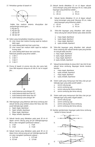 17. Perhatikan gambar di bawah ini!                                23. Sebuah benda diletakkan 15 cm di depan sebuah
                                                                       Lensa divergen yang jarak fokusnya 30 cm, maka jarak
                                                                       bayangan yang terbentuk adalah ...
                 P                                                      a. –10 cm                  c. 20 cm
                                                                        b. –30 cm                  d. 45 cm
                 S        Q   T
                                                                   24.     Sebuah benda diletakkan 15 cm di depan sebuah
                                                                           Lensa konvergen yang jarak fokusnya 30 cm, maka
                           R                                               jarak bayangan yang terbentuk adalah ...
    Indeks bias medium tertentu           ditunjukkan   dari             a. –10 cm                  c. 20 cm
    perbandingan antara garis …                                          b. –30 cm                  d. 45 cm
    a. PQ dan Q
    b. PQ dan QS                                                   25.    Sifat-sifat bayangan yang dihasilkan oleh sebuah
    c. QR dan RT                                                          lensa cekung dari sebuah benda nyata selalu bersifat
    d. QS dan QT                                                          …
                                                                          a. maya, tegak, diperbesar
18. Faktor yang menyebabkan terjadinya sempurna :                         b. nyata, tegak, diperkecil
    (1) sinar masuk dari medium kurang rapat ke medium                    c. maya, tegak, diperkecil
        lebih rapat                                                       d. nyata, terbalik, diperkecil
    (2) sudut datang lebih kecil dari sudut bias
    (3) sinar masuk dari medium lebih rapat ke medium              26.   Sifat-sifat bayangan yang dihasilkan oleh sebuah
        kurang rapat                                                     lensa cembung dari sebuah benda nyata yang berada
    (4) sudut datang lebih besar dari sudut bias                         di ruang III selalu bersifat …
    Kelompok jawaban yang benar adalah …                                 a. maya, tegak, diperbesar
    a. 1 dan 2                                                           b. nyata, tegak, diperkecil
    b. 2 dan 3                                                           c. maya, tegak, diperkecil
    c. 3 dan 4                                                           d. nyata, terbalik, diperkecil
    d. 1 dan 4
                                                                   27.   Sebuah benda terletak di antara titik F dan titik M dari
19. Prisma di bawah ini prisma siku-siku dan sama kaki.                  sebuah lensa cembung. Bayangan benda tersebut
    Sinar MN terpantul sempurna di titik N, hal ini terjadi              bersifat …
    jika …                                                               a.    maya, tegak, diperbesar
                                                                         b.    nyata, terbalik, diperkecil
                                                                         c.    maya, tegak, diperkecil
                                                                         d.    nyata, terbalik, diperbesar
                      N           C
                                                                   28.   Sistem optik yang mempunyai nilai fokus dan jari-jari
                                                                         kelengkungan yang selalu positif adalah …
                                                                         a.   cermin cekung saja
                                                                         b.   cermin cembung saja
                         M                                               c.   cermin cekung dan lensa cembung
    a.   sudut batasnya sama dengan 45                                  d.   cermin cembung dan lensa cekung
    b.   sudut batasnya lebih kecil dari 45
    c.   sudut batasnya lebih besar dari 45                       29.   Sistem optik yang mempunyai nilai fokus dan jari-jari
    d.   sudut batasnya sama dengan 90                                  kelengkungan yang selalu negatif adalah …
                                                                         a.   cermin cekung saja
20. Sifat bayangan yang dibentuk oleh lensa cembung dari                 b.   cermin cembung saja
    sebuah benda yang terletak antara titik fokus dan titik              c.   cermin cekung dan lensa cembung
    pusat kelengkungan adalah …                                          d.   cermin cembung dan lensa cekung
    a. Sejati, tegak, diperbesar
    b. Sejati, terbalik, diperbesar                                30. Gambar pembentukan bayangan pada lensa cembung
    c. Maya, tegak, diperbesar                                           berikut ini benar, kecuali
    d. Maya, terbalik, diperbesar
                                                                         a.
21. Sebuah benda yang diletakkan pada jarak 20 cm di
    depan cermin cekung yang jari-jari kelengkungannya
    80 cm, akan mengalami perbesaran sebesar ...                         b.
    a. 1 kali                 c. 3 kali
    b. 2 kali                 d. 4 kali

22. Sebuah benda yang diletakkan pada jarak 40 cm di                     c.
    depan lensa cekung yang jari-jari kelengkungannya 80
    cm, akan mengalami perbesaran sebesar ...
     a. 0,25 kali             c. 0,75 kali
     b. 0,5 kali              d. 1,0 kali
                                                                         d.
                                                               2
 