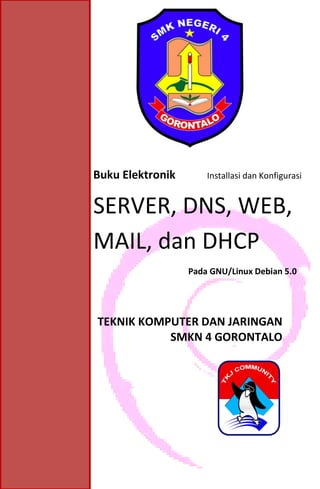 Buku Elektronik #
Installasi dan Konfigurasi Linux Debian 5 (DHCP, DNS, MAIL, WEB, SSH)
1
Buku Elektronik Installasi dan Konfigurasi
SERVER, DNS, WEB,
MAIL, dan DHCP
Pada GNU/Linux Debian 5.0
TEKNIK KOMPUTER DAN JARINGAN
SMKN 4 GORONTALO
 