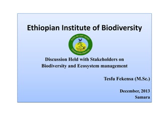 Ethiopian Institute of Biodiversity
Discussion Held with Stakeholders on
Biodiversity and Ecosystem management
Tesfu Fekensa (M.Sc.)
December, 2013
Samara
 