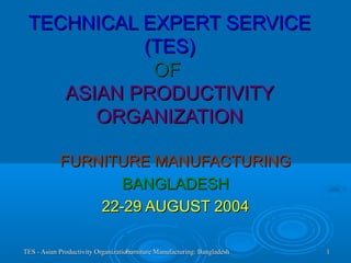 TES - Asian Productivity OrganizationTES - Asian Productivity OrganizationFurniture Manufacturing: BangladeshFurniture Manufacturing: Bangladesh 11
TECHNICAL EXPERT SERVICETECHNICAL EXPERT SERVICE
(TES)(TES)
OFOF
ASIAN PRODUCTIVITYASIAN PRODUCTIVITY
ORGANIZATIONORGANIZATION
FURNITURE MANUFACTURINGFURNITURE MANUFACTURING
BANGLADESHBANGLADESH
22-29 AUGUST 200422-29 AUGUST 2004
 