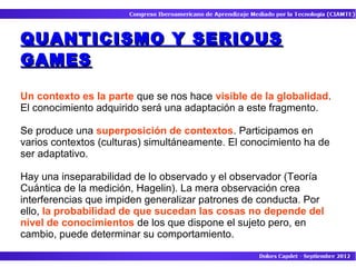 QUANTICISMO Y SERIOUS
GAMES

Un contexto es la parte que se nos hace visible de la globalidad.
El conocimiento adquirido será una adaptación a este fragmento.

Se produce una superposición de contextos. Participamos en
varios contextos (culturas) simultáneamente. El conocimiento ha de
ser adaptativo.

Hay una inseparabilidad de lo observado y el observador (Teoría
Cuántica de la medición, Hagelin). La mera observación crea
interferencias que impiden generalizar patrones de conducta. Por
ello, la probabilidad de que sucedan las cosas no depende del
nivel de conocimientos de los que dispone el sujeto pero, en
cambio, puede determinar su comportamiento.
 