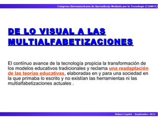 DE LO VISUAL A LAS
MULTIALFABETIZACIONES

El contínuo avance de la tecnología propicia la transformación de
los modelos educativos tradicionales y reclama una readaptación
de las teorías educativas, elaboradas en y para una sociedad en
la que primaba lo escrito y no existían las herramientas ni las
multialfabetizaciones actuales .
 
