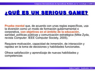 ¿QUÉ ES UN SERIOUS GAME?

Prueba mental que, de acuerdo con unas reglas específicas, usa
la diversión como un modo de formación gubernamental o
corporativa, con objetivos en el ámbito de la educación,
sanidad, políticas públicas y comunicación estratégica (Mike Zyda,
revista Computer. IEEE Computer Society, 2005).

Requiere motivación, capacidad de inmersión, de interacción y
rapidez en la toma de decisiones y habilidades funcionales.

Ofrece satisfacción y aprendizaje de nuevas habilidades y
competencias
 