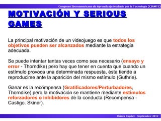 MOTIVACIÓN Y SERIOUS
GAMES

La principal motivación de un videojuego es que todos los
objetivos pueden ser alcanzados mediante la estrategia
adecuada.

Se puede intentar tantas veces como sea necesario (ensayo y
error - Thorndike) pero hay que tener en cuenta que cuando un
estímulo provoca una determinada respuesta, ésta tiende a
reproducirse ante la aparición del mismo estímulo (Guthrie).

Ganar es la recompensa (Gratificadores/Perturbadores,
Thorndike) pero la motivación se mantiene mediante estímulos
reforzadores o inhibidores de la conducta (Recompensa -
Castigo. Skiner).
 