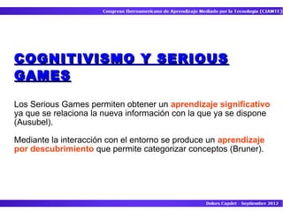 COGNITIVISMO Y SERIOUS
GAMES

Los Serious Games permiten obtener un aprendizaje significativo
ya que se relaciona la nueva información con la que ya se dispone
(Ausubel).

Mediante la interacción con el entorno se produce un aprendizaje
por descubrimiento que permite categorizar conceptos (Bruner).
 