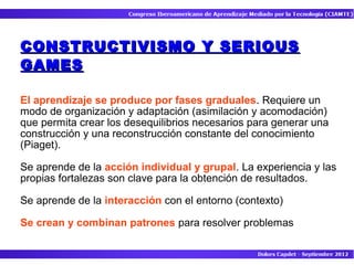 CONSTRUCTIVISMO Y SERIOUS
GAMES

El aprendizaje se produce por fases graduales. Requiere un
modo de organización y adaptación (asimilación y acomodación)
que permita crear los desequilibrios necesarios para generar una
construcción y una reconstrucción constante del conocimiento
(Piaget).

Se aprende de la acción individual y grupal. La experiencia y las
propias fortalezas son clave para la obtención de resultados.

Se aprende de la interacción con el entorno (contexto)

Se crean y combinan patrones para resolver problemas
 