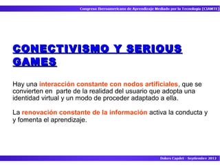 CONECTIVISMO Y SERIOUS
GAMES

Hay una interacción constante con nodos artificiales, que se
convierten en parte de la realidad del usuario que adopta una
identidad virtual y un modo de proceder adaptado a ella.

La renovación constante de la información activa la conducta y
y fomenta el aprendizaje.
 