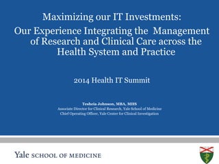 S L I D E 1 
Maximizing our IT Investments: 
Our Experience Integrating the Management 
of Research and Clinical Care across the 
Health System and Practice 
2014 Health IT Summit 
Tesheia Johnson, MBA, MHS 
Associate Director for Clinical Research, Yale School of Medicine 
Chief Operating Officer, Yale Center for Clinical Investigation 
 