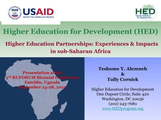 Higher Education for Development (HED)
Higher Education Partnerships: Experiences & Impacts
               in sub-Saharan Africa


                                     Teshome Y. Alemneh
        Presentation at the                   &
3rd RUFORUM Biennial Conference
                                        Tully Cornick
         Entebbe, Uganda
      September 24-28, 2012
                                  Higher Education for Development
                                    One Dupont Circle, Suite 420
                                       Washington, DC 20036
                                          (202) 243-7680
                                       www.HEDprogram.org
 