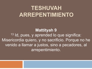 TESHUVAhARREPENTIMIENTO Mattityah9 13 Id, pues, y aprended lo que significa: Misericordia quiero, y no sacrificio. Porque no he venido a llamar a justos, sino a pecadores, al arrepentimiento.  