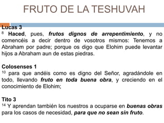 FRUTO DE LA TESHUVAHLucas 38Haced, pues, frutos dignos de arrepentimiento, y no comencéis a decir dentro de vosotros mismos: Tenemos a Abraham por padre; porque os digo que Elohim puede levantar hijos a Abraham aun de estas piedras. Colosenses110 para que andéis como es digno del Señor, agradándole en todo, llevando fruto en toda buena obra, y creciendo en el conocimiento de Elohim;Tito 314 Y aprendan también los nuestros a ocuparse en buenas obras para los casos de necesidad, para que no sean sin fruto. 