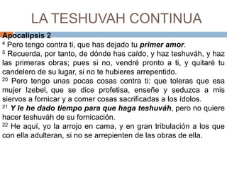 LA TESHUVAH CONTINUAApocalipsis 24 Pero tengo contra ti, que has dejado tu primer amor. 5 Recuerda, por tanto, de dónde has caído, y haz teshuváh, y haz las primeras obras; pues si no, vendré pronto a ti, y quitaré tu candelero de su lugar, si no te hubieres arrepentido. 20 Pero tengo unas pocas cosas contra ti: que toleras que esa mujer Izebel,que se dice profetisa, enseñe y seduzca a mis siervos a fornicar y a comer cosas sacrificadas a los ídolos. 21Y le he dado tiempo para que haga teshuváh, pero no quiere hacer teshuváhde su fornicación. 22 He aquí, yo la arrojo en cama, y en gran tribulación a los que con ella adulteran, si no se arrepienten de las obras de ella. 
