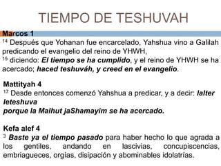 TIEMPO DE TESHUVAHMarcos 114 Después que Yohananfue encarcelado, Yahshuavino a Galilahpredicando el evangelio del reino de YHWH,     15 diciendo: El tiempo se ha cumplido, y el reino de YHWH se ha acercado; haced teshuváh, y creed en el evangelio. Mattityah417 Desde entonces comenzó Yahshuaa predicar, y a decir: lalterleteshuvaporque la MalhutjaShamayim se ha acercado.Kefaalef 43Baste ya el tiempo pasado para haber hecho lo que agrada a los gentiles, andando en lascivias, concupiscencias, embriagueces, orgías, disipación y abominables idolatrías. 