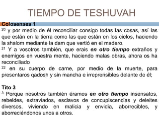 TIEMPO DE TESHUVAHColosenses 120y por medio de él reconciliar consigo todas las cosas, así las que están en la tierra como las que están en los cielos, haciendo la shalommediante la dam que vertió en el madero.21Y a vosotros también, que erais en otro tiempo extraños y enemigos en vuestra mente, haciendo malas obras, ahora os ha reconciliado 22en su cuerpo de carne, por medio de la muerte, para presentaros qadoshy sin mancha e irreprensibles delante de él; Tito 33 Porque nosotros también éramos en otro tiempo insensatos, rebeldes, extraviados, esclavos de concupiscencias y deleites diversos, viviendo en malicia y envidia, aborrecibles, y aborreciéndonos unos a otros. 