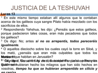 JUSTICIA DE LA TESHUVAHLucas 131 En este mismo tiempo estaban allí algunos que le contaban acerca de los galileos cuya sangre Pilato había mezclado con los sacrificios de ellos.     2 Respondiendo Yahshua, les dijo: ¿Pensáis que estos galileos, porque padecieron tales cosas, eran más pecadores que todos los galileos? 3 Os digo: No; antes si no os arrepentís, todos pereceréis igualmente. 4 O aquellos dieciocho sobre los cuales cayó la torre en Siloé, y los mató, ¿pensáis que eran más culpables que todos los hombres que habitan en Jerusalén? 5 Os digo: No; antes si no os arrepentís, todos pereceréis igualmente. Mateo 1121 !!Ay de ti, Corazín! !!Ay de ti, Betsaida! Porque si en Tiro y en Sidón se hubieran hecho los milagros que han sido hechos en vosotras, tiempo ha que se hubieran arrepentido en cilicio y en ceniza.