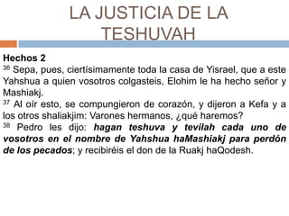 LA JUSTICIA DE LA TESHUVAHHechos 236 Sepa, pues, ciertísimamente toda la casa de Yisrael, que a este Yahshuaa quien vosotros colgasteis, Elohim le ha hecho señor y Mashiakj. 37 Al oír esto, se compungieron de corazón, y dijeron a Kefay a los otros shaliakjim: Varones hermanos, ¿qué haremos? 38 Pedro les dijo: hagan teshuva y tevilah cada uno de vosotros en el nombre de YahshuahaMashiakjpara perdón de los pecados; y recibiréis el don de la RuakjhaQodesh. 