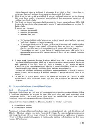 crittograficamente	
   sicuri	
   e	
   abilitando	
   il	
   salvataggio	
   di	
   certificati	
   e	
   chiavi	
   crittografate	
   nel	
  
             portachiavi	
  (keychen),	
  un	
  luogo	
  sicuro	
  per	
  salvare	
  dati	
  sensibili	
  degli	
  utenti.	
  
          6. SQLite	
   è	
   una	
   libreria	
   che	
   dà	
   la	
   possibilità	
   di	
   integrare	
   nell'applicazione	
   un	
   piccolo	
   database	
  
             SQL,	
   senza	
   dover	
   accedere	
   in	
   remoto	
   a	
   un’altra	
   base	
   di	
   dati,	
   consentendo	
   un	
   accesso	
   più	
  
             rapido	
  ai	
  record	
  delle	
  tabelle.	
  
          7. Core	
  Data	
  è	
  una	
  libreria	
  aggiunta	
  con	
  l'ultima	
  release	
  del	
  sistema	
  operativo	
  Iphone	
  OS	
  3.0	
  SDK.	
  
             Rispetto	
   alla	
   precedente,	
   offre	
   dei	
   vantaggi	
   in	
   termini	
   di	
   prestazioni	
   sulla	
   memorizzazione	
   dei	
  
             dati	
  in	
  tabelle.	
  
             Si	
  articola	
  in	
  tre	
  elementi:	
  
                    ⇒ managed	
  object	
  models	
  
                    ⇒ managed	
  object	
  contexts	
  
                    ⇒ persistent	
  data	
  store	
  
	
  

                      a. Un	
   “managed	
   object	
   model”	
   contiene	
   un	
   grafo	
   di	
   oggetti,	
   altresì	
   definito	
   come	
   una	
  
                         “collezione”	
  di	
  oggetti	
  e	
  relazioni	
  uno	
  a	
  molti	
  
                      b. 	
  Il	
   “managed	
   object	
   context”	
   è	
   creato	
   con	
   lo	
   scopo	
   di	
   contenere	
   gli	
   oggetti	
   creati	
   da	
  
                         entità	
  nel	
  “managed	
  object	
  model”	
  ed	
  è	
  costituito	
  da	
  un	
  “persistent	
  store	
  coordinator”	
  
                         che	
  si	
  occupa	
  della	
  gestione	
  di	
  uno	
  o	
  più	
  sistemi	
  di	
  memorizzazione	
  persistente.	
  
                      c. L'ultimo	
   elemento	
   invece	
   prende	
   il	
   nome	
   di	
   “persistent	
   data	
   store”	
   ed	
   è	
   quello	
   che	
   si	
  
                         occupa	
   della	
   persistenza	
   della	
   memorizzazione	
   di	
   dati	
   creati	
   attraverso	
   il	
   “managed	
  
                         object	
  context”.	
  
	
  
	
  
          8. Il	
   frame	
   work	
   Foundation	
   fornisce	
   la	
   classe	
   NSXMLParser	
   che	
   ci	
   permette	
   di	
   utilizzare	
  
             l’interfaccia	
  SAX	
  (Simple	
  API	
  for	
  XML),	
  con	
  lo	
  scopo	
  di	
  recuperare	
  elementi	
  da	
  un	
  documento	
  
             XML,	
   leggendo	
   il	
   file	
   XML	
   linea	
   per	
   linea	
   e	
   basando	
   la	
   sua	
   lettura	
   su	
   eventi.	
  
             Al	
   verificarsi	
   di	
   un	
   evento	
   (ad	
   esempio:	
   apertura	
   di	
   un	
   tag,	
   chiusura	
   di	
   un	
   tag,	
   etc…)	
   viene	
  
             chiamata	
  una	
  funzione	
  specifica	
  ,	
  chiamata	
  altresì	
  “handler”,	
  che	
  può	
  gestirlo.	
  
             I	
  vantaggi	
  dell’interfaccia	
  SAX	
  sono	
  principalmente	
  legati	
  alla	
  velocità	
  e	
  all’utilizzo	
  di	
  memoria	
  
             mentre	
   presenta	
   un	
   unico	
   difetto:	
   è	
   possibile	
   solamente	
   la	
   lettura	
   del	
   file	
   xml	
   e	
   non	
   la	
   sua	
  
             scrittura.	
  	
  
          9. L'iPhone	
   OS,	
   in	
   questo	
   strato,	
   fornisce	
   un	
   insieme	
   di	
   interfacce	
   per	
   l'accesso	
   a	
   molte	
  
             funzionalità	
   di	
   basso	
   livello	
   del	
   sistema	
   operativo,	
   che	
   avvengono	
   attraverso	
   la	
   libreria	
  
             LibSystem.	
  	
  
	
  

2.2 Strumenti	
  di	
  sviluppo	
  disponibili	
  per	
  l’Iphone	
  
2.2.1 	
              Il	
  frame	
  work	
  Cocoa	
  
Il	
  Cocoa,	
  racchiude	
  i	
  frame	
  work	
  più	
  usati	
  nell'implementazione	
  di	
  un	
  programma	
  per	
  l'Iphone:	
  UIKit	
  e	
  
il	
   Foundation	
   permettono	
   un	
   accesso	
   da	
   parte	
   delle	
   applicazioni	
   agli	
   strati	
   sottostanti,	
   come	
  
rappresentato	
   in	
   Fig	
   1,	
   poiché	
   tipicamente	
   esiste	
   sempre	
   un	
   metodo	
   UIKit	
   oppure	
   una	
   funzione	
  
Foundation	
  corrispondente	
  per	
  una	
  chiamata	
  di	
  basso	
  livello.	
  	
  

Uno	
  dei	
  motivi	
  che	
  ha	
  consentito	
  la	
  sua	
  diffusione,	
  è	
  stato	
  la	
  sua	
  struttura	
  suddivisa	
  in:	
  	
  

       ⇒ Un	
  ambiente	
  di	
  runtime	
  
       ⇒ Un	
  ambiente	
  di	
  sviluppo	
  

A	
  runtime,	
  le	
  applicazioni	
  hanno	
  un'interfaccia	
  utente	
  ben	
  integrata	
  con	
  le	
  altre	
  parti	
  del	
  sistema	
  quali	
  
il	
   Finder	
   e	
   il	
   Dock	
   ad	
   esempio,	
   come	
   anche	
   l'ambiente	
   di	
   sviluppo	
   che	
   presenta	
   al	
   programmatore	
   una	
  
suite	
   integrata	
   di	
   parti	
   software	
   object-­‐oriented	
   che	
   permettono	
   di	
   creare	
   rapidamente	
   programmi	
  
robusti	
   e	
   ricchi	
   di	
   caratteristiche,	
   grazie	
   al	
   riutilizzo,	
   alla	
   modifica	
   e	
   al	
   riadattamento	
   delle	
   classi	
  
richieste	
  dall'applicativo.	
  

       	
                                                                                                                                                          2-­‐10	
  
 