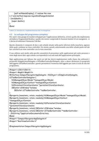 [self setNeedsDisplay]; // redraw the view
} // end method mapview:regionDidChangeAnimated:
- (void)dealloc {
     [super dealloc];
}
@end
	
  
Codice	
  22:	
  Interfaccia	
  e	
  implementazione	
  del	
  TrackingView	
  

4.2 Lo	
  sviluppo	
  del	
  programma	
  completo	
  
Per	
  unire	
  i	
  due	
  gruppi	
  di	
  moduli	
  sviluppati	
  per	
  l’applicazione	
  definitiva,	
  ovvero	
  quello	
  che	
  implementa	
  
ed	
  elabora	
  l’Augmented	
  Reality	
  e	
  quello	
  che	
  invece	
  comprende	
  le	
  funzioni	
  basilari	
  di	
  un	
  navigatore,	
  	
  si	
  
è	
  deciso	
  di	
  utilizzare	
  l’elemento	
  Tab	
  Bar.	
  

Questo	
  elemento	
  è	
  composto	
  di	
  due	
  o	
  più	
  schede	
  situate	
  nella	
  parte	
  inferiore	
  della	
  maschera,	
  ognuna	
  
delle	
  quali,	
  contiene	
  un	
  view	
  controller.	
  Un	
  utente,	
  quindi,	
  selezionando	
  una	
  delle	
  schede	
  poste	
  nel	
  tab	
  
bar	
  caricherà	
  un	
  view	
  controller	
  con	
  la	
  vista	
  associata.	
  	
  

Il	
  suo	
  utilizzo	
  sarà	
  molto	
  utile	
  perché	
  consentirà	
  di	
  presentare	
  nelle	
  applicazioni	
  più	
  sotto	
  processi	
  o	
  
viste	
  degli	
  stessi	
  dati:	
  ogni	
  scheda	
  corrisponderà	
  a	
  un	
  sub-­‐task	
  dell’applicazione	
  principale.	
  

Ogni	
   applicazione	
   per	
   Iphone	
   che	
   userà	
   un	
   tab	
   bar	
   dovrà	
   implementare	
   nella	
   classe	
   che	
   utilizzerà	
   i	
  
protocolli	
  UIApplicationDelegate	
  e	
   UITabBarControllerDelegate,	
   oltre	
  a	
  dover	
  dichiarare	
  la	
  proprietà	
  
dell’oggetto	
  UITabBarController:	
  questo	
  permetterà	
  l’esistenza	
  dell’oggetto	
  per	
  tutto	
  il	
  ciclo	
  di	
  vita	
  del	
  
programma.	
  

#import <UIKit/UIKit.h>
#import <MapKit/MapKit.h>
@interface CompactNavigatorAppDelegate : NSObject <UIApplicationDelegate,
UITabBarControllerDelegate> {
   NSManagedObjectModel *managedObjectModel;
   NSManagedObjectContext *managedObjectContext;
   NSPersistentStoreCoordinator *persistentStoreCoordinator;
   IBOutlet UIWindow *window;
     IBOutlet UITabBarController *tabBarController;
}
@property (nonatomic, retain, readonly) NSManagedObjectModel *managedObjectModel;
@property (nonatomic, retain, readonly) NSManagedObjectContext
*managedObjectContext;
@property (nonatomic, retain, readonly) NSPersistentStoreCoordinator
*persistentStoreCoordinator;
@property (nonatomic, retain) IBOutlet UIWindow *window;
@property (nonatomic, retain) IBOutlet UITabBarController *tabBarController;
- (NSString *)applicationDocumentsDirectory;
@end	
  
#import "CompactNavigatorAppDelegate.h"
#import "RootViewController.h"

@implementation CompactNavigatorAppDelegate


      	
                                                                                                                                              4-­‐101	
  
 