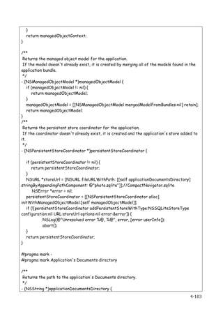}
    return managedObjectContext;
}

/**
 Returns the managed object model for the application.
 If the model doesn't already exist, it is created by merging all of the models found in the
application bundle.
 */
- (NSManagedObjectModel *)managedObjectModel {
    if (managedObjectModel != nil) {
       return managedObjectModel;
    }
    managedObjectModel = [[NSManagedObjectModel mergedModelFromBundles:nil] retain];
    return managedObjectModel;
}
/**
 Returns the persistent store coordinator for the application.
 If the coordinator doesn't already exist, it is created and the application's store added to
it.
 */
- (NSPersistentStoreCoordinator *)persistentStoreCoordinator {

   if (persistentStoreCoordinator != nil) {
      return persistentStoreCoordinator;
   }
   NSURL *storeUrl = [NSURL fileURLWithPath: [[self applicationDocumentsDirectory]
stringByAppendingPathComponent: @"photo.sqlite"]];//CompactNavigator.sqlite
       NSError *error = nil;
   persistentStoreCoordinator = [[NSPersistentStoreCoordinator alloc]
initWithManagedObjectModel:[self managedObjectModel]];
   if (![persistentStoreCoordinator addPersistentStoreWithType:NSSQLiteStoreType
configuration:nil URL:storeUrl options:nil error:&error]) {
             NSLog(@"Unresolved error %@, %@", error, [error userInfo]);
             abort();
   }
   return persistentStoreCoordinator;
}

#pragma mark -
#pragma mark Application's Documents directory

/**
 Returns the path to the application's Documents directory.
 */
- (NSString *)applicationDocumentsDirectory {
    	
                                                                                  4-­‐103	
  
 