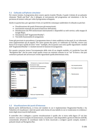 5.1 Collaudo	
  sull’Iphone	
  simulator	
  
Per	
  essere	
  testato,	
  il	
  programma	
  deve	
  essere	
  aperto	
  tramite	
  l’Xcode,	
  il	
  quale	
  è	
  dotato	
  di	
  un	
  pulsante	
  
chiamato	
   “Build	
   and	
   Run”	
   che	
   è	
   delegato	
   al	
   caricamento	
   del	
   programma	
   sul	
   simulatore	
   e	
   che	
   ha	
  
permesso	
  di	
  testare	
  volta	
  per	
  volta	
  il	
  programma	
  sviluppato.	
  	
  

Anche	
  in	
  questa	
  fase,	
  per	
  agevolare	
  il	
  test,	
  si	
  è	
  preferito	
  comunque	
  suddividere	
  il	
  collaudo	
  su	
  più	
  fasi:	
  

          ⇒ Visualizzazione	
  dei	
  punti	
  d’interesse	
  già	
  memorizzati;	
  
          ⇒ Inserimento	
  manuale	
  dei	
  punti	
  d’interesse	
  dell’utente;	
  
          ⇒ Distribuzione	
  dei	
  POI	
  memorizzati	
  internamente	
  e	
  disponibili	
  su	
  web	
  service,	
  sulla	
  mappa	
  di	
  
            Google	
  Maps;	
  
          ⇒ Simulazione	
  dell’”Augmented	
  Reality”;	
  
          ⇒ Test	
  delle	
  funzionalità	
  di	
  navigazione.	
  

Come	
  già	
  precisato	
  in	
  precedenza,	
  il	
  programma	
  intero	
  è	
  stato	
  suddiviso	
  in	
  due	
  parti,	
  le	
  cui	
  schermate,	
  
sono	
   rappresentate	
   qui	
   di	
   seguito.	
   Per	
   unire	
   queste	
   due	
   parti,	
   si	
   è	
  utilizzato	
   un	
   Tab	
   Bar,	
   ovvero	
   una	
  
barra	
  il	
  cui	
  scopo	
  è	
  quello	
  di	
  unire	
  “viste	
  ”	
  multiple,	
  che	
  in	
  questo	
  caso	
  sono	
  quelle	
  riguardanti	
  i	
  moduli	
  
dell’”Augmented	
  Reality”	
  e	
  i	
  moduli	
  inerenti	
  le	
  funzioni	
  di	
  navigazione.	
  

Per	
   quanto	
   concerne	
   invece	
   l’accorpamento	
   delle	
   viste	
   di	
   un	
   singolo	
   modulo,	
   si	
   è	
   preferito	
   l’uso	
   del	
  
“Navigation	
  Bar”	
  che	
  ha	
  come	
  scopo	
  quello	
  creare	
  un	
  contesto	
  comune	
  in	
  un	
  “set”	
  di	
  form	
  e	
  che	
  può	
  
contenere	
  pulsanti	
  atti	
  ad	
  invocare	
  eventi	
  riguardanti	
  quella	
  determinata	
  vista.	
  	
  

	
  




                                                                                                                                                                               	
  
                                                                                        	
  
Figura	
  27:	
  Descrizione	
  interfacce	
  grafiche	
  

	
  

5.2 Visualizzazione	
  dei	
  punti	
  d’interesse	
  	
  
Questa	
   parte	
   dell’interfaccia,	
   si	
   trova	
   nel	
   modulo	
   in	
   cui	
   è	
   implementata	
   l’Augmented	
   Reality	
   e	
   ha	
  
l’obiettivo	
  di	
  visualizzare	
  i	
  dati	
  dei	
  punti	
  sotto	
  forma	
  di	
  una	
  tabella	
  in	
  cui	
  si	
  renderanno	
  in	
  evidenza	
  i	
  
nomi	
  degli	
  stessi	
  inseriti	
  dall’utente.	
  

Il	
   controller	
   che	
   è	
   delegato	
   a	
   questa	
   visualizzazione	
   è	
   quello	
   che	
   si	
   trova	
   nella	
   figura	
   27	
   sul	
   lato	
  
sinistro:	
  esso	
  avrà	
  il	
  compito	
  di	
  memorizzare,	
  visualizzare	
  i	
  dati	
  disponibili	
  e	
  gestire	
  le	
  librerie	
  dell’AR,	
  
consentendo	
   all’utente	
   di	
   coordinare	
   tutte	
   le	
   form	
   incaricate	
   a	
   svolgere	
   questi	
   compiti,	
   tramite	
   i	
  
pulsanti	
  situati	
  sul	
  Navigation	
  Bar.	
  

       	
                                                                                                                                                       5-­‐106	
  
 
