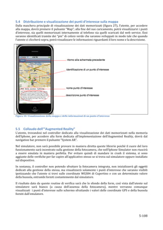 5.4 Distribuzione	
  e	
  visualizzazione	
  dei	
  punti	
  d’interesse	
  sulla	
  mappa	
  
Dalla	
   maschera	
   principale	
   di	
   visualizzazione	
   dei	
   dati	
   memorizzati	
   (figura	
   27),	
   l’utente,	
   per	
   accedere	
  
alla	
  mappa,	
  dovrà	
  premere	
  il	
  pulsante	
  “Map”;	
  alla	
  fine	
  del	
  suo	
  caricamento,	
  potrà	
  visualizzarvi	
  i	
  punti	
  
d’interesse,	
   sia	
   quelli	
   memorizzati	
   internamente	
   al	
   telefono	
   sia	
   quelli	
   scaricati	
   dal	
   web	
   service.	
   Essi	
  
saranno	
  identificati	
  tramite	
  dei	
  “pin”	
  di	
  colore	
  verde	
  che	
  saranno	
  sviluppati	
  in	
  modo	
  tale	
  che	
  quando	
  
l’utente	
  ci	
  cliccherà	
  sopra,	
  potrà	
  visualizzare	
  le	
  informazioni	
  riguardanti	
  il	
  loro	
  nome	
  e	
  la	
  descrizione.	
  




                                                                                                                               	
  
Figura	
  30:	
  Visualizzazione	
  della	
  mappa	
  e	
  delle	
  informazioni	
  di	
  un	
  punto	
  d'interesse	
  

	
  

5.5 Collaudo	
  dell’”Augmented	
  Reality”	
  
L’utente,	
   trovandosi	
   nel	
   controller	
   dedicato	
   alla	
   visualizzazione	
   dei	
   dati	
   memorizzati	
   nella	
   memoria	
  
dell’Iphone,	
   per	
   accedere	
   alla	
   form	
   dedicata	
   all’implementazione	
   dell’Augmented	
   Reality,	
   dovrà	
   dal	
  
navigation	
  bar	
  premere	
  il	
  pulsante	
  “System	
  AR”.	
  

Nel	
  simulatore,	
  non	
  sarà	
  possibile	
  provare	
  in	
  maniera	
  diretta	
  queste	
  librerie	
  poiché	
  il	
  cuore	
  del	
  loro	
  
funzionamento	
   sarà	
   incentrato	
   sulla	
   gestione	
   della	
   fotocamera,	
   che	
   nell’Iphone	
   Simulator	
   non	
   riuscirà	
  
a	
   essere	
   emulata	
   in	
   maniera	
   perfetta.	
   Per	
   evitare	
   quindi	
   di	
   mandare	
   in	
   crash	
   il	
   sistema,	
   si	
   sono	
  
aggiunte	
  delle	
  verifiche	
  per	
  far	
  capire	
  all’applicativo	
  stesso	
  se	
  si	
  trova	
  sul	
  simulatore	
  oppure	
  installato	
  
sul	
  dispositivo.	
  

In	
   sostanza,	
   il	
   controller	
   non	
   potendo	
   sfruttare	
   la	
   fotocamera	
   integrata,	
   non	
   inizializzerà	
   gli	
   oggetti	
  
dedicati	
   alla	
   gestione	
   della	
   stessa,	
   ma	
   visualizzerà	
   solamente	
   i	
   punti	
   d’interesse	
   che	
   saranno	
   visibili	
  
ipotizzando	
   che	
   l’utente	
   si	
   trovi	
   sulle	
   coordinate	
   WGS84	
   di	
   Cupertino	
   e	
   con	
   un	
   determinato	
   valore	
  
della	
  bussola,	
  entrambi	
  forniti	
  costantemente	
  dal	
  simulatore.	
  	
  

Il	
   risultato	
   dato	
   da	
   queste	
   routine	
   di	
   verifica	
   sarà	
   che	
   lo	
   sfondo	
   della	
   form,	
   così	
   vista	
   dall’utente	
   sul	
  
simulatore	
   sarà	
   bianco	
   (a	
   causa	
   dell’assenza	
   della	
   fotocamera),	
   mentre	
   verranno	
   comunque	
  
visualizzati	
  	
  i	
  punti	
  d’interesse	
  sullo	
  schermo	
  sfruttando	
  i	
  valori	
  delle	
  coordinate	
  GPS	
  e	
  della	
  bussola	
  
forniti	
  dall’emulatore.	
  	
  




       	
                                                                                                                                                           5-­‐108	
  
 