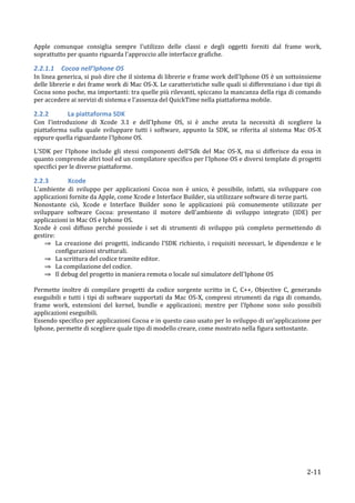 Apple	
   comunque	
   consiglia	
   sempre	
   l'utilizzo	
   delle	
   classi	
   e	
   degli	
   oggetti	
   forniti	
   dal	
   frame	
   work,	
  
soprattutto	
  per	
  quanto	
  riguarda	
  l'approccio	
  alle	
  interfacce	
  grafiche.	
  

2.2.1.1 	
  Cocoa	
  nell’Iphone	
  OS	
  
In	
  linea	
  generica,	
  si	
  può	
  dire	
  che	
  il	
  sistema	
  di	
  librerie	
  e	
  frame	
  work	
  dell'Iphone	
  OS	
  è	
  un	
  sottoinsieme	
  
delle	
  librerie	
  e	
  dei	
  frame	
  work	
  di	
  Mac	
  OS-­‐X.	
  Le	
  caratteristiche	
  sulle	
  quali	
  si	
  differenziano	
  i	
  due	
  tipi	
  di	
  
Cocoa	
   sono	
   poche,	
   ma	
   importanti:	
   tra	
   quelle	
   più	
   rilevanti,	
   spiccano	
   la	
   mancanza	
   della	
   riga	
   di	
   comando	
  
per	
  accedere	
  ai	
  servizi	
  di	
  sistema	
  e	
  l'assenza	
  del	
  QuickTime	
  nella	
  piattaforma	
  mobile.	
  

2.2.2 	
  	
       La	
  piattaforma	
  SDK	
  
Con	
   l'introduzione	
   di	
   Xcode	
   3.1	
   e	
   dell'Iphone	
   OS,	
   si	
   è	
   anche	
   avuta	
   la	
   necessità	
   di	
   scegliere	
   la	
  
piattaforma	
   sulla	
   quale	
   sviluppare	
   tutti	
   i	
   software,	
   appunto	
   la	
   SDK,	
   se	
   riferita	
   al	
   sistema	
   Mac	
   OS-­‐X	
  
oppure	
  quella	
  riguardante	
  l'Iphone	
  OS.	
  

L'SDK	
   per	
   l'Iphone	
   include	
   gli	
   stessi	
   componenti	
   dell'Sdk	
   del	
   Mac	
   OS-­‐X,	
   ma	
   si	
   differisce	
   da	
   essa	
   in	
  
quanto	
   comprende	
   altri	
   tool	
   ed	
   un	
   compilatore	
   specifico	
   per	
   l'Iphone	
   OS	
   e	
   diversi	
   template	
   di	
   progetti	
  
specifici	
  per	
  le	
  diverse	
  piattaforme.	
  

2.2.3 	
           Xcode	
  
L'ambiente	
   di	
   sviluppo	
   per	
   applicazioni	
   Cocoa	
   non	
   è	
   unico,	
   è	
   possibile,	
   infatti,	
   sia	
   sviluppare	
   con	
  
applicazioni	
  fornite	
  da	
  Apple,	
  come	
  Xcode	
  e	
  Interface	
  Builder,	
  sia	
  utilizzare	
  software	
  di	
  terze	
  parti.	
  
Nonostante	
   ciò,	
   Xcode	
   e	
   Interface	
   Builder	
   sono	
   le	
   applicazioni	
   più	
   comunemente	
   utilizzate	
   per	
  
sviluppare	
   software	
   Cocoa:	
   presentano	
   il	
   motore	
   dell'ambiente	
   di	
   sviluppo	
   integrato	
   (IDE)	
   per	
  
applicazioni	
  in	
  Mac	
  OS	
  e	
  Iphone	
  OS.	
  
Xcode	
   è	
   così	
   diffuso	
   perché	
   possiede	
   i	
   set	
   di	
   strumenti	
   di	
   sviluppo	
   più	
   completo	
   permettendo	
   di	
  
gestire:	
  
     ⇒ La	
   creazione	
   dei	
   progetti,	
   indicando	
   l'SDK	
   richiesto,	
   i	
   requisiti	
   necessari,	
   le	
   dipendenze	
   e	
   le	
  
           configurazioni	
  strutturali.	
  
     ⇒ La	
  scrittura	
  del	
  codice	
  tramite	
  editor.	
  
     ⇒ La	
  compilazione	
  del	
  codice.	
  
     ⇒ Il	
  debug	
  del	
  progetto	
  in	
  maniera	
  remota	
  o	
  locale	
  sul	
  simulatore	
  dell'Iphone	
  OS	
  
	
  
Permette	
   inoltre	
   di	
   compilare	
   progetti	
   da	
   codice	
   sorgente	
   scritto	
   in	
   C,	
   C++,	
   Objective	
   C,	
   generando	
  
eseguibili	
   e	
   tutti	
   i	
   tipi	
   di	
   software	
   supportati	
   da	
   Mac	
   OS-­‐X,	
   compresi	
   strumenti	
   da	
   riga	
   di	
   comando,	
  
frame	
   work,	
   estensioni	
   del	
   kernel,	
   bundle	
   e	
   applicazioni;	
   mentre	
   per	
   l'Iphone	
   sono	
   solo	
   possibili	
  
applicazioni	
  eseguibili.	
  
Essendo	
   specifico	
   per	
  applicazioni	
   Cocoa	
   e	
   in	
   questo	
   caso	
   usato	
   per	
   lo	
   sviluppo	
   di	
   un’applicazione	
   per	
  
Iphone,	
  permette	
  di	
  scegliere	
  quale	
  tipo	
  di	
  modello	
  creare,	
  come	
  mostrato	
  nella	
  figura	
  sottostante.	
  
	
  




      	
                                                                                                                                                        2-­‐11	
  
 