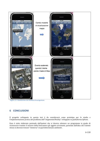 




                                                                                                                      	
  
	
  Figura	
  32:	
  Simulazione	
  del	
  modulo	
  di	
  navigazione	
  

	
  


6 CONCLUSIONI	
  
	
  
Il	
   progetto	
   sviluppato	
   in	
   questa	
   tesi	
   è	
   da	
   considerarsi	
   come	
   prototipo	
   per	
   lo	
   studio	
   e	
  
l’implementazione	
  pratica	
  del	
  problema	
  dell’”Augmented	
  Reality”	
  sviluppato	
  su	
  piattaforma	
  Iphone.	
  

Esso	
   è	
   stato	
   elaborato	
   partendo	
   dall’ipotesi	
   che	
   si	
   doveva	
   ottenere	
   un	
   programma	
   in	
   grado	
   di	
  
riconoscere	
  tramite	
  il	
  sensore	
  della	
  fotocamera	
  gli	
  oggetti	
  circostanti,	
  partendo	
  dall’idea	
  che	
  l’utente	
  
stesso	
  si	
  dovesse	
  trovare	
  “immerso”	
  in	
  quel	
  determinato	
  ambiente	
  .	
  	
  

       	
                                                                                                                                    6-­‐110	
  
 