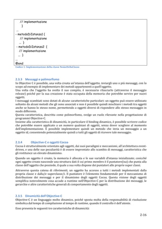 // implementazione
        }
 ...
- metodoDiIstanza1 {
      // implementazione
     ... }
 - metodoDiIstanza2 {
     // implementazione
    ... }
...
@end	
  
Codice	
  1:	
  Implementazione	
  della	
  classe	
  NomeDellaClasse	
  

	
  

2.3.3 Messaggi	
  e	
  polimorfismo	
  
In	
   Objective	
   C	
   è	
   possibile,	
   una	
   volta	
  creata	
   un'istanza	
   dell'oggetto,	
   inviargli	
   uno	
   o	
   più	
   messaggi,	
   con	
   lo	
  
scopo	
  ad	
  esempio	
  di	
  implementare	
  dei	
  metodi	
  appartenenti	
  a	
  quell'oggetto.	
  
Una	
   volta	
   che	
   l'oggetto	
   ha	
   svolto	
   il	
   suo	
   compito,	
   è	
   necessario	
   rilasciarlo	
   (attraverso	
   il	
   messaggio	
  
release)	
   poiché	
   per	
   la	
   sua	
   creazione	
   è	
   stata	
   occupata	
   della	
   memoria	
   che	
   potrebbe	
   servire	
   per	
   nuovi	
  
oggetti.	
  
I	
  messaggi	
  scambiati	
  sono	
  dotati	
  di	
  alcune	
  caratteristiche	
  particolari:	
  un	
  oggetto	
  può	
  essere	
  utilizzato	
  
soltanto	
   da	
   alcuni	
   metodi	
   che	
   gli	
   sono	
   associati	
   e	
   non	
   è	
   possibile	
   quindi	
   mischiare	
   i	
   metodi	
   tra	
   oggetti	
  
anche	
  se	
  hanno	
  lo	
  stesso	
  nome,	
  permettendo	
  a	
  oggetti	
  diversi	
  di	
  rispondere	
  allo	
  stesso	
  messaggio	
  in	
  
modo	
  differente.	
  	
  
Questa	
   caratteristica,	
   descritta	
   come	
   polimorfismo,	
   svolge	
   un	
   ruolo	
   rilevante	
   nella	
   progettazione	
   di	
  
programmi	
  Objective-­‐C.	
  
Insieme	
  alla	
  caratteristica	
  di	
  dinamicità,	
  in	
  particolare	
  il	
  binding	
  dinamico,	
  è	
  possibile	
  scrivere	
  codice	
  
che	
   potrebbe	
   essere	
   applicato	
   a	
   un	
   numero	
   qualsiasi	
   di	
   oggetti,	
   senza	
   dover	
   scegliere	
   al	
   momento	
  
dell'implementazione.	
   È	
   possibile	
   implementare	
   quindi	
   un	
   metodo	
   che	
   invia	
   un	
   messaggio	
   a	
   un	
  
oggetto	
  id,	
  consentendo	
  potenzialmente	
  quindi	
  a	
  tutti	
  gli	
  oggetti	
  di	
  ricevere	
  tale	
  messaggio.	
  
	
  

2.3.4 	
            Objective-­‐C	
  e	
  oggetti	
  Cocoa	
  
Cocoa	
  è	
  strutturalmente	
  orientato	
  agli	
  oggetti,	
  dai	
  suoi	
  paradigmi	
  e	
  meccanismi,	
  all'architettura	
  event-­‐
driven,	
  e	
  una	
  delle	
  sue	
  peculiarità	
  è	
  di	
  essere	
  improntato	
  allo	
  scambio	
  di	
  messaggi,	
  caratteristica	
  che	
  
gli	
  restituisce	
  un	
  elevato	
  dinamismo.	
  
Quando	
   un	
   oggetto	
   è	
   creato,	
   la	
   memoria	
   è	
   allocata	
   e	
   le	
   sue	
   variabili	
   d’istanza	
   inizializzate;	
   cosicché	
  
ogni	
   oggetto	
   creato	
   nasconde	
   una	
   struttura	
   dati	
   il	
   cui	
   primo	
   membro	
   è	
   il	
   puntatore(isa)	
   che	
   punta	
   alla	
  
classe	
  dell'oggetto	
  che	
  possiede,	
  il	
  quale	
  a	
  sua	
  volta	
  dispone	
  dei	
  puntatori	
  alle	
  proprie	
  super	
  classi.	
  
Attraverso	
   questa	
   catena	
   di	
   riferimenti,	
   un	
   oggetto	
   ha	
   accesso	
   a	
   tutti	
   i	
   metodi	
   implementati	
   dalla	
  
propria	
   classe	
   e	
   dalla/e	
   superclasse/i.	
   Il	
   puntatore	
   è	
   l’elemento	
   fondamentale	
   per	
   il	
   meccanismo	
   di	
  
distribuzione	
   dei	
   messaggi	
   e	
   per	
   il	
   dinamismo	
   degli	
   oggetti	
   Cocoa.	
   Questa	
   visione	
   degli	
   oggetti	
  
semplifica	
   notevolmente	
   cosa	
   accade	
   a	
   runtime	
   nell’Objective-­‐C	
   per	
   la	
   distribuzione	
   dei	
   messaggi,	
   le	
  
gerarchie	
  e	
  altre	
  caratteristiche	
  generali	
  di	
  comportamento	
  degli	
  oggetti.	
  	
  
	
  

2.3.5 Dinamicità	
  dell’Objective-­‐C	
  
Objective-­‐C	
   è	
   un	
   linguaggio	
   molto	
   dinamico,	
   poiché	
   sposta	
   molta	
   della	
   responsabilità	
   di	
   risoluzione	
  
simbolica	
  dal	
  tempo	
  di	
  compilazione	
  al	
  tempo	
  di	
  runtime,	
  quando	
  il	
  controllo	
  è	
  dell'utente.	
  	
  
Esso	
  presenta	
  le	
  seguenti	
  tre	
  caratteristiche	
  di	
  dinamicità:	
  

       	
                                                                                                                                                             2-­‐16	
  
 