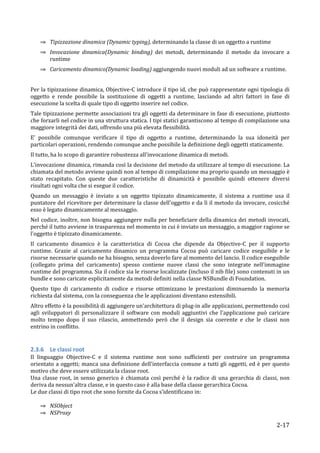 ⇒ Tipizzazione	
  dinamica	
  (Dynamic	
  typing),	
  determinando	
  la	
  classe	
  di	
  un	
  oggetto	
  a	
  runtime	
  
       ⇒ Invocazione	
   dinamica(Dynamic	
   binding)	
   dei	
   metodi,	
   determinando	
   il	
   metodo	
   da	
   invocare	
   a	
  
         runtime	
  
       ⇒ Caricamento	
  dinamico(Dynamic	
  loading)	
  aggiungendo	
  nuovi	
  moduli	
  ad	
  un	
  software	
  a	
  runtime.	
  
	
  
Per	
  la	
  tipizzazione	
  dinamica,	
  Objective-­‐C	
  introduce	
  il	
  tipo	
  id,	
  che	
  può	
  rappresentate	
  ogni	
  tipologia	
  di	
  
oggetto	
   e	
   rende	
   possibile	
   la	
   sostituzione	
   di	
   oggetti	
   a	
   runtime,	
   lasciando	
   ad	
   altri	
   fattori	
   in	
   fase	
   di	
  
esecuzione	
  la	
  scelta	
  di	
  quale	
  tipo	
  di	
  oggetto	
  inserire	
  nel	
  codice.	
  	
  
Tale	
  tipizzazione	
  permette	
  associazioni	
  tra	
  gli	
  oggetti	
  da	
  determinare	
  in	
  fase	
  di	
  esecuzione,	
  piuttosto	
  
che	
  forzarli	
  nel	
  codice	
  in	
  una	
  struttura	
  statica.	
  I	
  tipi	
  statici	
  garantiscono	
  al	
  tempo	
  di	
  compilazione	
  una	
  
maggiore	
  integrità	
  dei	
  dati,	
  offrendo	
  una	
  più	
  elevata	
  flessibilità.	
  	
  
E'	
   possibile	
   comunque	
   verificare	
   il	
   tipo	
   di	
   oggetto	
   a	
   runtime,	
   determinando	
   la	
   sua	
   idoneità	
   per	
  
particolari	
  operazioni,	
  rendendo	
  comunque	
  anche	
  possibile	
  la	
  definizione	
  degli	
  oggetti	
  staticamente.	
  
Il	
  tutto,	
  ha	
  lo	
  scopo	
  di	
  garantire	
  robustezza	
  all'invocazione	
  dinamica	
  di	
  metodi.	
  
L’invocazione	
  dinamica,	
  rimanda	
  così	
  la	
  decisione	
  del	
  metodo	
  da	
  utilizzare	
  al	
  tempo	
  di	
  esecuzione.	
  La	
  
chiamata	
  del	
  metodo	
  avviene	
  quindi	
  non	
  al	
  tempo	
  di	
  compilazione	
  ma	
  proprio	
  quando	
  un	
  messaggio	
  è	
  
stato	
   recapitato.	
   Con	
   queste	
   due	
   caratteristiche	
   di	
   dinamicità	
   è	
   possibile	
   quindi	
   ottenere	
   diversi	
  
risultati	
  ogni	
  volta	
  che	
  si	
  esegue	
  il	
  codice.	
  	
  
Quando	
   un	
   messaggio	
   è	
   inviato	
   a	
   un	
   oggetto	
   tipizzato	
   dinamicamente,	
   il	
   sistema	
   a	
   runtime	
   usa	
   il	
  
puntatore	
  del	
  ricevitore	
  per	
  determinare	
  la	
  classe	
  dell'oggetto	
  e	
  da	
  lì	
  il	
  metodo	
  da	
  invocare,	
  cosicché	
  
esso	
  è	
  legato	
  dinamicamente	
  al	
  messaggio.	
  	
  
Nel	
   codice,	
   inoltre,	
   non	
   bisogna	
   aggiungere	
   nulla	
   per	
   beneficiare	
   della	
   dinamica	
   dei	
   metodi	
   invocati,	
  
perché	
  il	
  tutto	
  avviene	
  in	
  trasparenza	
  nel	
  momento	
  in	
  cui	
  è	
  inviato	
  un	
  messaggio,	
  a	
  maggior	
  ragione	
  se	
  
l'oggetto	
  è	
  tipizzato	
  dinamicamente.	
  
Il	
   caricamento	
   dinamico	
   è	
   la	
   caratteristica	
   di	
   Cocoa	
   che	
   dipende	
   da	
   Objective-­‐C	
   per	
   il	
   supporto	
  
runtime.	
   Grazie	
   al	
   caricamento	
   dinamico	
   un	
   programma	
   Cocoa	
   può	
   caricare	
   codice	
   eseguibile	
   e	
   le	
  
risorse	
  necessarie	
  quando	
  ne	
  ha	
  bisogno,	
  senza	
  doverlo	
  fare	
  al	
  momento	
  del	
  lancio.	
  Il	
  codice	
  eseguibile	
  
(collegato	
   prima	
   del	
   caricamento)	
   spesso	
   contiene	
   nuove	
   classi	
   che	
   sono	
   integrate	
   nell'immagine	
  
runtime	
  del	
  programma.	
  Sia	
  il	
  codice	
  sia	
  le	
  risorse	
  localizzate	
  (incluso	
  il	
  nib	
  file)	
  sono	
  contenuti	
  in	
  un	
  
bundle	
  e	
  sono	
  caricate	
  esplicitamente	
  da	
  metodi	
  definiti	
  nella	
  classe	
  NSBundle	
  di	
  Foundation.	
  
Questo	
   tipo	
   di	
   caricamento	
   di	
   codice	
   e	
   risorse	
   ottimizzano	
   le	
   prestazioni	
   diminuendo	
   la	
   memoria	
  
richiesta	
  dal	
  sistema,	
  con	
  la	
  conseguenza	
  che	
  le	
  applicazioni	
  diventano	
  estensibili.	
  	
  
Altro	
  effetto	
  è	
  la	
  possibilità	
  di	
  aggiungere	
  un'architettura	
  di	
  plug-­‐in	
  alle	
  applicazioni,	
  permettendo	
  così	
  
agli	
   sviluppatori	
   di	
   personalizzare	
   il	
   software	
   con	
   moduli	
   aggiuntivi	
   che	
   l'applicazione	
   può	
   caricare	
  
molto	
   tempo	
   dopo	
   il	
   suo	
   rilascio,	
   ammettendo	
   però	
   che	
   il	
   design	
   sia	
   coerente	
   e	
   che	
   le	
   classi	
   non	
  
entrino	
  in	
  conflitto.	
  
	
  

2.3.6 Le	
  classi	
  root	
  
Il	
   linguaggio	
   Objective-­‐C	
   e	
   il	
   sistema	
   runtime	
   non	
   sono	
   sufficienti	
   per	
   costruire	
   un	
   programma	
  
orientato	
  a	
  oggetti;	
  manca	
  una	
  definizione	
  dell'interfaccia	
  comune	
  a	
  tutti	
  gli	
  oggetti,	
  ed	
  è	
  per	
  questo	
  
motivo	
  che	
  deve	
  essere	
  utilizzata	
  la	
  classe	
  root.	
  	
  
Una	
   classe	
   root,	
   in	
   senso	
   generico	
   è	
   chiamata	
   così	
   perché	
   è	
   la	
   radice	
   di	
   una	
   gerarchia	
   di	
   classi,	
   non	
  
deriva	
  da	
  nessun'altra	
  classe,	
  e	
  in	
  questo	
  caso	
  è	
  alla	
  base	
  della	
  classe	
  gerarchica	
  Cocoa.	
  
Le	
  due	
  classi	
  di	
  tipo	
  root	
  che	
  sono	
  fornite	
  da	
  Cocoa	
  s’identificano	
  in:	
  
	
  	
  
         ⇒ NSObject	
  	
  
         ⇒ NSProxy	
  

       	
                                                                                                                                                              2-­‐17	
  
 
