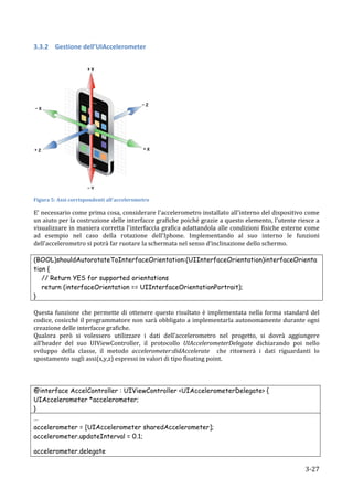 3.3.2 Gestione	
  dell’UIAccelerometer	
  
	
  




                                                                  	
  
Figura	
  5:	
  Assi	
  corrispondenti	
  all'accelerometro	
  

E'	
  necessario	
  come	
  prima	
  cosa,	
  considerare	
  l'accelerometro	
  installato	
  all'interno	
  del	
  dispositivo	
  come	
  
un	
  aiuto	
  per	
  la	
  costruzione	
  delle	
  interfacce	
  grafiche	
  poiché	
  grazie	
  a	
  questo	
  elemento,	
  l'utente	
  riesce	
  a	
  
visualizzare	
   in	
   maniera	
   corretta	
   l'interfaccia	
   grafica	
   adattandola	
   alle	
   condizioni	
   fisiche	
   esterne	
   come	
  
ad	
   esempio	
   nel	
   caso	
   della	
   rotazione	
   dell'Iphone.	
   Implementando	
   al	
   suo	
   interno	
   le	
   funzioni	
  
dell'accelerometro	
  si	
  potrà	
  far	
  ruotare	
  la	
  schermata	
  nel	
  senso	
  d’inclinazione	
  dello	
  schermo.	
  
	
  
(BOOL)shouldAutorotateToInterfaceOrientation:(UIInterfaceOrientation)interfaceOrienta
tion {
      // Return YES for supported orientations
      return (interfaceOrientation == UIInterfaceOrientationPortrait);
}	
  
	
  
Questa	
   funzione	
   che	
   permette	
   di	
   ottenere	
   questo	
   risultato	
   è	
   implementata	
   nella	
   forma	
   standard	
   del	
  
codice,	
  cosicché	
  il	
  programmatore	
  non	
  sarà	
  obbligato	
  a	
  implementarla	
  autonomamente	
  durante	
  ogni	
  
creazione	
  delle	
  interfacce	
  grafiche.	
  
Qualora	
   però	
   si	
   volessero	
   utilizzare	
   i	
   dati	
   dell’accelerometro	
   nel	
   progetto,	
   si	
   dovrà	
   aggiungere	
  
all’header	
   del	
   suo	
   UIViewController,	
   il	
   protocollo	
   UIAccelerometerDelegate	
   dichiarando	
   poi	
   nello	
  
sviluppo	
   della	
   classe,	
   il	
   metodo	
   accelerometer:didAccelerate	
   	
   che	
   ritornerà	
   i	
   dati	
   riguardanti	
   lo	
  
spostamento	
  sugli	
  assi(x,y,z)	
  espressi	
  in	
  valori	
  di	
  tipo	
  floating	
  point.	
  
	
  
	
  
	
  
@interface AccelController : UIViewController <UIAccelerometerDelegate> {
UIAccelerometer *accelerometer;
}	
  
…
accelerometer = [UIAccelerometer sharedAccelerometer];
accelerometer.updateInterval = 0.1;

accelerometer.delegate                    =
     	
                                                                                                                                         3-­‐27	
  
 
