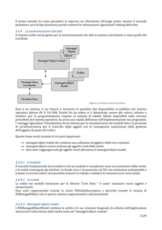 Il	
   primo	
   metodo	
   ha	
   come	
   parametri	
   in	
   ingresso	
   un	
   riferimento	
   all’image	
   picker	
   mentre	
   il	
   secondo	
  
parametro	
  sarà	
  di	
  tipo	
  dictionary	
  poiché	
  conterrà	
  le	
  informazioni	
  riguardanti	
  l’editing	
  della	
  foto.	
  

3.3.4 La	
  memorizzazione	
  dei	
  dati	
  
Il	
  sistema	
  scelto	
  nel	
  progetto	
  per	
  la	
  memorizzazione	
  dei	
  dati	
  in	
  maniera	
  persistente	
  è	
  stato	
  quello	
  del	
  
CoreData.	
  




                                                                                              Figura	
  6:	
  Struttura	
  del	
  CoreData	
  

Esso	
   è	
   un	
   sistema,	
   il	
   cui	
   rilascio	
   è	
   avvenuto	
   in	
   parallelo	
   alla	
   disponibilità	
   al	
   pubblico	
   del	
   sistema	
  
operativo	
   Iphone	
   OS	
   X	
   3.0	
   SDK.	
   Poiché	
   fin	
   da	
   subito	
   si	
   è	
   dimostrato,	
   essere	
   più	
   veloce,	
   robusto	
   e	
  
intuitivo	
   per	
   la	
   programmazione	
   rispetto	
   al	
   sistema	
   di	
   tabelle	
   SQLite	
   disponibili	
   nelle	
   versioni	
  
precedenti	
  del	
  sistema	
  operativo,	
  ha	
  avuto	
  una	
  rapida	
  diffusione	
  nell’implementazione	
  nei	
  programmi.	
  
I	
  vantaggi	
  riguardano	
  l’introduzione	
  di	
  un	
  sistema	
  per	
  la	
  visualizzazione	
   dei	
  modelli	
  dati	
  e	
  la	
  presenza	
  
di	
   un’infrastruttura	
   per	
   il	
   controllo	
   degli	
   oggetti	
   con	
   la	
   conseguente	
   separazione	
   della	
   gestione	
  
dell’oggetto	
  da	
  parte	
  del	
  codice.	
  

Questo	
  frame	
  work	
  consiste	
  di	
  tre	
  parti	
  importanti:	
  

          ⇒ managed	
  object	
  model	
  che	
  contiene	
  una	
  collezione	
  di	
  oggetti	
  e	
  delle	
  loro	
  relazioni	
  
          ⇒ managed	
  object	
  context	
  contiene	
  gli	
  oggetti	
  creati	
  dalle	
  entità	
  
          ⇒ data	
  store	
  raggruppa	
  tutti	
  gli	
  oggetti	
  creati	
  attraverso	
  il	
  managed	
  object	
  model.	
  

	
  

3.3.4.1 Il	
  modello	
  
Il	
  concetto	
  fondamentale	
  da	
  ricordare	
  è	
  che	
  un	
  modello	
  è	
  considerato	
  come	
  un	
  contenitore	
  delle	
  entità,	
  
e	
  le	
  entità	
  contengono	
  gli	
  attributi:	
  in	
  Xcode	
  esso	
  è	
  riconosciuto	
  nel	
  file	
  con	
  estensione	
  xcdatamodel	
  e	
  
tramite	
  il	
  corretto	
  editor	
  sarà	
  possibile	
  inserirvi	
  le	
  tabelle	
  e	
  stabilire	
  le	
  relazioni	
  tra	
  le	
  varie	
  entità.	
  

3.3.4.2 Le	
  entità	
  
Le	
   entità	
   nei	
   modelli	
   forniscono	
   per	
   le	
   librerie	
   “Core	
   Data	
   “	
   il	
   come”	
   istanziare	
   nuovi	
   oggetti	
   e	
  
memorizzarli.	
  
Esse	
   sono	
   rappresentate	
   tramite	
   la	
   classe	
   NSEntityDescription	
   e	
   descritte	
   tramite	
   le	
   istanze	
   di	
  
NSManagedObject	
  che	
  in	
  questo	
  sistema	
  rappresentano	
  i	
  dati	
  persistenti.	
  
	
  

3.3.4.3 Managed	
  object	
  model	
  
L'NSManagedObjectModel	
   contiene	
   le	
   entità	
   e	
   le	
   sue	
   relazioni	
   fungendo	
   da	
   schema	
   dell'applicazione	
  
attraverso	
  la	
  descrizione	
  delle	
  entità	
  usate	
  nel	
  “managed	
  object	
  context”.	
  
       	
                                                                                                                                                      3-­‐29	
  
 