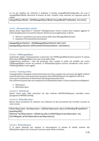 La	
   via	
   più	
   semplice	
   per	
   ottenerlo	
   è	
   mediante	
   il	
   metodo	
   mergedModelFromBundles	
   che	
   crea	
   il	
  
managedObjectModel	
   attraverso	
   la	
   fusione	
   di	
   tutti	
   i	
   modelli,	
   come	
   mostrato	
   nel	
   seguente	
   pezzo	
   di	
  
codice:	
  
managedObjectModel = [[NSManagedObjectModel mergedModelFromBundles: nil] retain];
	
  
	
  

3.3.4.4 Managed	
  object	
  context	
  
Questa	
   classe	
   rappresenta	
   il	
   “contesto”	
   dell’applicazione	
   ovvero	
   il	
   punto	
   dove	
   vengono	
   aggiunte	
   le	
  
entità	
  all’applicazione.	
  Per	
  poterlo	
  ottenere	
  all’interno	
  di	
  un’applicazione,	
  si	
  dovrà:	
  

       ⇒ Allocare	
  e	
  inizializzare	
  una	
  nuova	
  istanza	
  della	
  classe	
  ManagedObjectContext	
  
       ⇒ Impostare	
  il	
  PersistentStoreCoordinator	
  

managedObjectContext = [[NSManagedObjectContext alloc] init];
[managedObjectContext setPersistentStoreCoordinator: coordinator];
	
  
	
  

3.3.4.4.1 NSManagedObject	
  
Analizzando	
   meglio	
   il	
   funzionamento	
   si	
   potrà	
   dire	
   che	
   l'NSManagedObjectContext	
   gestisce	
   le	
   istanze	
  
della	
  classe	
  NSManagedObject	
  che	
  sono	
  create	
  dalle	
  entità.	
  
L'applicazione	
   preleverà	
   i	
   dati	
   dal	
   persistent	
   store	
   usando	
   le	
   entità	
   nel	
   modello	
   per	
   creare	
  
l'NSManagedObject	
   situato	
   nel	
   contesto:	
   le	
   NSEntityDescription	
   saranno	
   considerate	
   come	
   classi	
   e	
  
l'NSManagedObject	
  come	
  oggetti.	
  
	
  

3.3.4.4.2 Fetching	
  entities	
  
I	
  managed	
  object	
  rimangono	
  nel	
  persistent	
  data	
  store	
  fino	
  a	
  quando	
  sono	
  necessari:	
  gli	
  oggetti	
  richiesti	
  
al	
  persist	
  data	
  store	
  sono	
  memorizzati	
  usando	
  la	
  classe	
  NSFetchRequest	
  che	
  ingloba	
  il	
  criterio	
  di	
  
ricerca	
  per	
  la	
  restituzione	
  di	
  determinati	
  dati	
  dal	
  persistent	
  data	
  store.	
  
Una	
  richiesta	
  di	
  questo	
  tipo	
  sarà	
  composta	
  di	
  un	
  NSEntityDescriptor	
  e	
  di	
  due	
  elementi	
  non	
  obbligatori:	
  
	
  
       ⇒ NSPredicate	
  
       ⇒ NSSortDescriptor	
  	
  

3.3.4.4.2.1 NSPredicate	
  
Questa	
   classe	
   pone	
   delle	
   restrizioni	
   nei	
   dati	
   restituiti	
   dall’NSFetchRequest:	
   potrebbe	
   essere	
  
paragonata	
  al	
  WHERE	
  nell'SQL.	
  

3.3.4.4.2.2 NSSortDescriptor	
  
Questa	
   classe	
   permetterà	
   di	
   restituire	
   una	
   collezione	
   di	
   dati	
   provenienti	
   dal	
   CoreData	
   secondo	
   un	
  
certo	
  criterio.	
  
	
  
NSSortDescriptor *sortDescriptor = [[NSSortDescriptor alloc] initWithKey:@"namePhoto"
ascending:NO];
NSArray *sortDescriptors = [[NSArray alloc] initWithObjects:sortDescriptor, nil];
[fetchRequest setSortDescriptors:sortDescriptors];
	
  
	
  

3.3.4.4.3 NSFetchRequest	
  
E'	
   la	
   classe	
   utilizzata	
   per	
   eseguire	
   le	
   interrogazioni	
   al	
   sistema	
   di	
   tabelle	
   assieme	
   alla	
  
NSEntityDescription	
  che	
  è	
  usato	
  per	
  conoscere	
  quale	
  entità	
  si	
  analizza.	
  
       	
                                                                                                                                       3-­‐30	
  
 