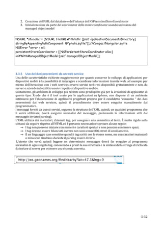 2. Creazione	
  dell'URL	
  dal	
  database	
  e	
  dell'istanza	
  del	
  NSPersistentStoreCoordinator	
  
           3. Inizializzazione	
  da	
  parte	
  del	
  coordinator	
  dello	
  store	
  coordinator	
  usando	
  un'istanza	
  del	
  
              managed	
  object	
  model	
  	
  
	
  

NSURL *storeUrl = [NSURL fileURLWithPath: [[self applicationDocumentsDirectory]
stringByAppendingPathComponent: @"photo.sqlite"]];//CompactNavigator.sqlite
NSError *error = nil;
persistentStoreCoordinator = [[NSPersistentStoreCoordinator alloc]
initWithManagedObjectModel:[self managedObjectModel]];

	
  
	
  

3.3.5 Uso	
  dei	
  dati	
  provenienti	
  da	
  un	
  web	
  service	
  
Una	
  delle	
  caratteristiche	
  richieste	
  maggiormente	
  per	
  quanto	
  concerne	
  lo	
  sviluppo	
  di	
  applicazioni	
  per	
  
dispositivi	
  mobili	
  è	
  la	
  possibilità	
  di	
  interagire	
  e	
  scambiare	
  informazioni	
  tramite	
  web,	
  ad	
  esempio	
  per	
  
mezzo	
   dell'iterazione	
   con	
   i	
   web	
   services	
   ovvero	
   servizi	
   web	
   resi	
   disponibili	
   gratuitamente	
   e	
   non,	
   da	
  
server	
  e	
  aziende	
  in	
  località	
  remote	
  rispetto	
  al	
  dispositivo	
  mobile.	
  
Solitamente,	
  gli	
  ambienti	
  di	
  sviluppo	
  più	
  recenti	
  sono	
  predisposti	
  già	
  per	
  la	
  creazione	
  di	
  applicativi	
  di	
  
questo	
   tipo:	
   Xcode	
   che	
   è	
   il	
   tool	
   usato	
   per	
   le	
   applicazioni	
   su	
   Iphone,	
   non	
   dispone	
   di	
   un	
   ambiente	
  
intrinseco	
   per	
   l'elaborazione	
   di	
   applicativi	
   progettati	
   proprio	
   per	
   il	
   cosiddetto	
   “consumo	
   ”	
   dei	
   dati	
  
provenienti	
   dai	
   web	
   services,	
   quindi	
   il	
   procedimento	
   deve	
   essere	
   eseguito	
   manualmente	
   dal	
  
programmatore.	
  
I	
   messaggi	
   forniti	
   da	
   questi	
   servizi,	
   seguono	
   la	
   struttura	
   dell’XML,	
   quindi,	
   un	
   qualsiasi	
   programma	
   che	
  
li	
   vorrà	
   utilizzare,	
   dovrà	
   eseguire	
   un'analisi	
   del	
   messaggio,	
   prelevando	
   le	
   informazioni	
   utili	
   dal	
  
messaggio	
  inviato	
  (parsing).	
  
L'XML	
  utilizza	
  dei	
  marcatori,	
  chiamati	
  tag,	
  per	
  assegnare	
  una	
  semantica	
  al	
  testo.	
  È	
  molto	
  rigido	
  sulla	
  
sintassi	
  da	
  seguire	
  rispetto	
  all'HTML	
  ed	
  è	
  pertanto	
  necessario	
  rispettare	
  alcune	
  regole:	
  
        ⇒ I	
  tag	
  non	
  possono	
  iniziare	
  con	
  numeri	
  o	
  caratteri	
  speciali	
  e	
  non	
  possono	
  contenere	
  spazi;	
  	
  
        ⇒ I	
  tag	
  devono	
  essere	
  bilanciati,	
  ovvero	
  non	
  sono	
  consentiti	
  errori	
  di	
  annidamento.	
  
        ⇒ È	
  un	
  linguaggio	
  case	
  sensitive	
  quindi	
  i	
  tag	
  scritti	
  con	
  lo	
  stesso	
  nome,	
  ma	
  con	
  caratteri	
  maiuscoli	
  
            o	
  minuscoli	
  risultano	
  durante	
  il	
  parsing	
  essere	
  diversi.	
  	
  
	
  L'utente	
   che	
   vorrà	
   quindi	
   leggere	
   un	
   determinato	
   messaggio	
   dovrà	
   far	
   eseguire	
   al	
   programma	
  
un’analisi	
  di	
  ogni	
  singolo	
  tag,	
  conoscendo	
  a	
  priori	
   la	
  sua	
  struttura	
  e	
  la	
  sintassi	
  della	
  stringa	
  di	
  richiesta	
  
da	
  inviare	
  al	
  server	
  per	
  ottenere	
  una	
  risposta	
  corretta.	
  
	
  	
  



                                                                                                                                       	
  




           	
                                                                                                                                                 3-­‐32	
  
 