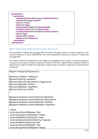  
	
  

Figura	
  7:	
  In	
  alto:	
  esempio	
  di	
  request	
  In	
  basso:	
  response	
  	
  del	
  web	
  service	
  

Per	
   permettere	
   la	
   lettura	
   dei	
   messaggi	
   XML	
   provenienti	
   da	
   questi	
   servizi,	
   in	
   questo	
   progetto	
   è	
   stato	
  
scelto	
   di	
   utilizzare	
   la	
   classe	
   NSXmlParser	
   che	
   rende	
   disponibili	
   metodi	
   per	
   la	
   lettura	
   e	
   l’analisi	
   dei	
  
messaggi	
  XML.	
  

Per	
  rendere	
  operativa	
  un'applicazione	
  che	
  legga	
  un	
  messaggio	
  da	
  web	
  service,	
  si	
  rende	
  necessaria	
  la	
  
creazione	
   di	
   una	
   classe	
   che	
   possa	
   replicare	
   la	
   struttura	
   dei	
   dati	
   e	
   degli	
   attributi	
   prelevati	
   da	
   XML	
   in	
  
modo	
   tale	
   da	
   renderli	
   fruibili	
   dal	
   programma	
   cosicché	
   ogni	
   sua	
   istanza	
   rappresenti	
   un	
   elemento	
   del	
  
documento.
	
  
#import <Foundation/Foundation.h>

@interface TagPoint : NSObject {
@private NSString *namePoint;
@private NSString *descriptPoint;//aggiunto ora
@private NSNumber *latPoint;
@private NSNumber *longitPoint;
@private NSString *urlWiki;
}

@property             (nonatomic,retain)                    NSString *namePoint;
@property             (nonatomic,retain)                    NSString *descriptPoint;
@property             (nonatomic,retain)                    NSNumber *latPoint;
@property             (nonatomic,retain)                    NSNumber *longitPoint;

-(id)init;
-(void) setLatPoint:(NSNumber *)lat;
-(void) setLongitPoint:(NSNumber *)longit;
-(void) setNamePoint:(NSString *) name;
-(void) setDescriptionPoint:(NSString *)descript;
-(void) setURLWiki:(NSString *)link
-(void) setLatPoint:(NSNumber *)lat;
-(void) setLongitPoint:(NSNumber *)longit;
       	
                                                                                                                                                            3-­‐33	
  
 