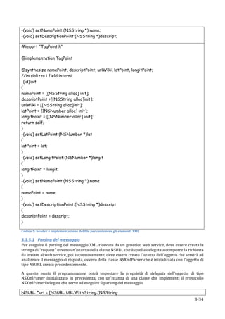 -(void) setNamePoint:(NSString *) name;
-(void) setDescriptionPoint:(NSString *)descript;

#import "TagPoint.h"

@implementation TagPoint

@synthesize namePoint, descriptPoint, urlWiki, latPoint, longitPoint;
//inizializzo i field interni
-(id)init
{
namePoint = [[NSString alloc] init];
descriptPoint =[[NSString alloc]init];
urlWiki = [[NSString alloc]init];
latPoint = [[NSNumber alloc] init];
longitPoint = [[NSNumber alloc] init];
return self;
}
-(void) setLatPoint:(NSNumber *)lat
{
latPoint = lat;
}
-(void) setLongitPoint:(NSNumber *)longit
{
longitPoint = longit;
}
-(void) setNamePoint:(NSString *) name
{
namePoint = name;
}
-(void) setDescriptionPoint:(NSString *)descript
{
descriptPoint = descript;
}

Codice	
  5:	
  header	
  e	
  implementazione	
  del	
  file	
  per	
  contenere	
  gli	
  elementi	
  XML	
  

3.3.5.1 Parsing	
  del	
  messaggio	
  
Per	
  eseguire	
  il	
  parsing	
  del	
  messaggio	
  XML	
  ricevuto	
  da	
  un	
  generico	
  web	
  service,	
  deve	
  essere	
  creata	
  la	
  
stringa	
  di	
  “request”	
  ovvero	
  un’istanza	
  della	
  classe	
  NSURL	
  che	
  è	
  quella	
  delegata	
  a	
  comporre	
  la	
  richiesta	
  
da	
   inviare	
   al	
   web	
   service,	
   poi	
   successivamente,	
   deve	
   essere	
   creato	
   l’istanza	
   dell’oggetto	
   che	
   servirà	
   ad	
  
analizzare	
   il	
   messaggio	
   di	
   risposta,	
  ovvero	
  della	
  classe	
  NSXmlParser	
  che	
  è	
  inizializzata	
   con	
   l’oggetto	
   di	
  
tipo	
  NSURL	
  creato	
  precedentemente.	
  

A	
   questo	
   punto	
   il	
   programmatore	
   potrà	
   impostare	
   la	
   proprietà	
   di	
   delegate	
   dell’oggetto	
   di	
   tipo	
  
NSXmlParser	
   inizializzato	
   in	
   precedenza,	
   con	
   un’istanza	
   di	
   una	
   classe	
   che	
   implementi	
   il	
   protocollo	
  
NSXmlParserDelegate	
  che	
  serve	
  ad	
  eseguire	
  il	
  parsing	
  del	
  messaggio.	
  

NSURL *url = [NSURL URLWithString:[NSString
      	
                                                                                                                                                   3-­‐34	
  
 